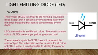 LIGHT EMITTING DIODE (LED)
SYMBOL
The symbol of LED is similar to the normal p-n junction
diode except that it contains arrows pointing away from
the diode indicating that light is being emitted by the
diode.
LEDs are available in different colors. The most common
colors of LEDs are orange, yellow, green and red.
The schematic symbol of LED does not represent the
color of light. The schematic symbol is same for all colors
of LEDs. Hence, it is not possible to identify the color of
LED by seeing its symbol.
 