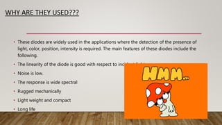 WHY ARE THEY USED???
• These diodes are widely used in the applications where the detection of the presence of
light, color, position, intensity is required. The main features of these diodes include the
following.
• The linearity of the diode is good with respect to incident light
• Noise is low.
• The response is wide spectral
• Rugged mechanically
• Light weight and compact
• Long life
 
