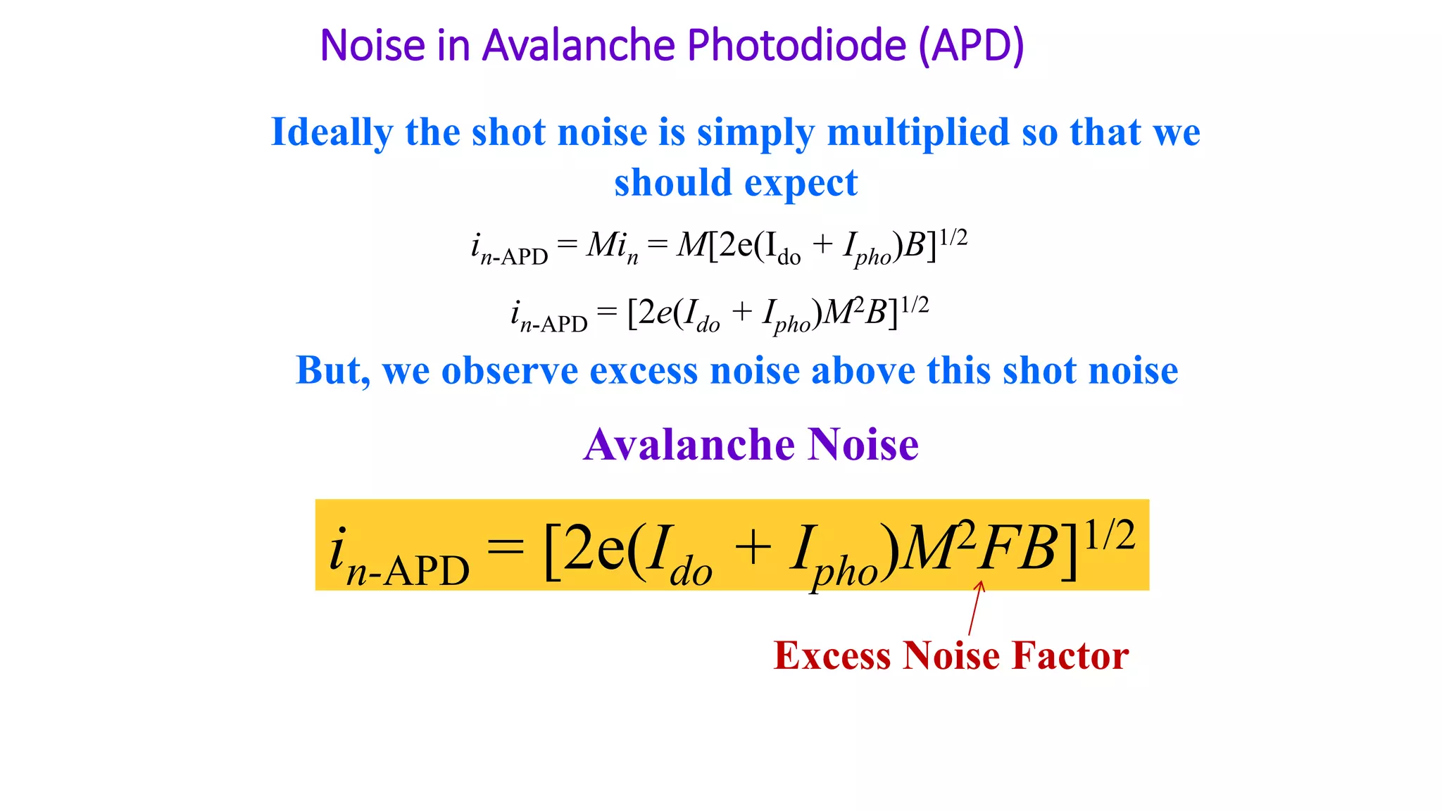 Noise in Avalanche Photodiode (APD)
in-APD = Min = M[2e(Ido + Ipho)B]1/2
in-APD = [2e(Ido + Ipho)M2B]1/2
Ideally the shot noise is simply multiplied so that we
should expect
But, we observe excess noise above this shot noise
Avalanche Noise
in-APD = [2e(Ido + Ipho)M2FB]1/2
Excess Noise Factor
 