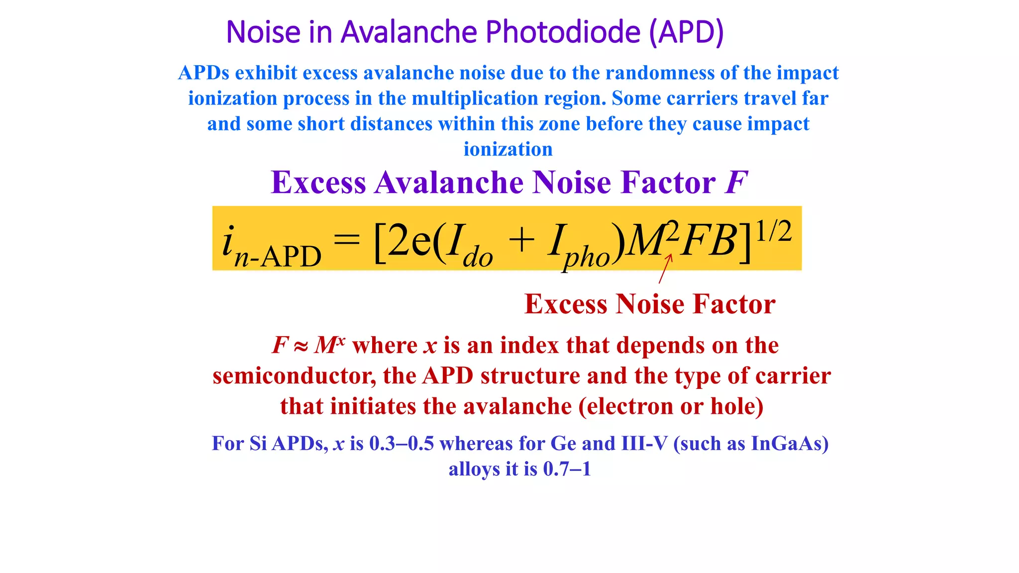 Noise in Avalanche Photodiode (APD)
Excess Avalanche Noise Factor F
in-APD = [2e(Ido + Ipho)M2FB]1/2
Excess Noise Factor
APDs exhibit excess avalanche noise due to the randomness of the impact
ionization process in the multiplication region. Some carriers travel far
and some short distances within this zone before they cause impact
ionization
F  Mx where x is an index that depends on the
semiconductor, the APD structure and the type of carrier
that initiates the avalanche (electron or hole)
For Si APDs, x is 0.30.5 whereas for Ge and III-V (such as InGaAs)
alloys it is 0.71
 