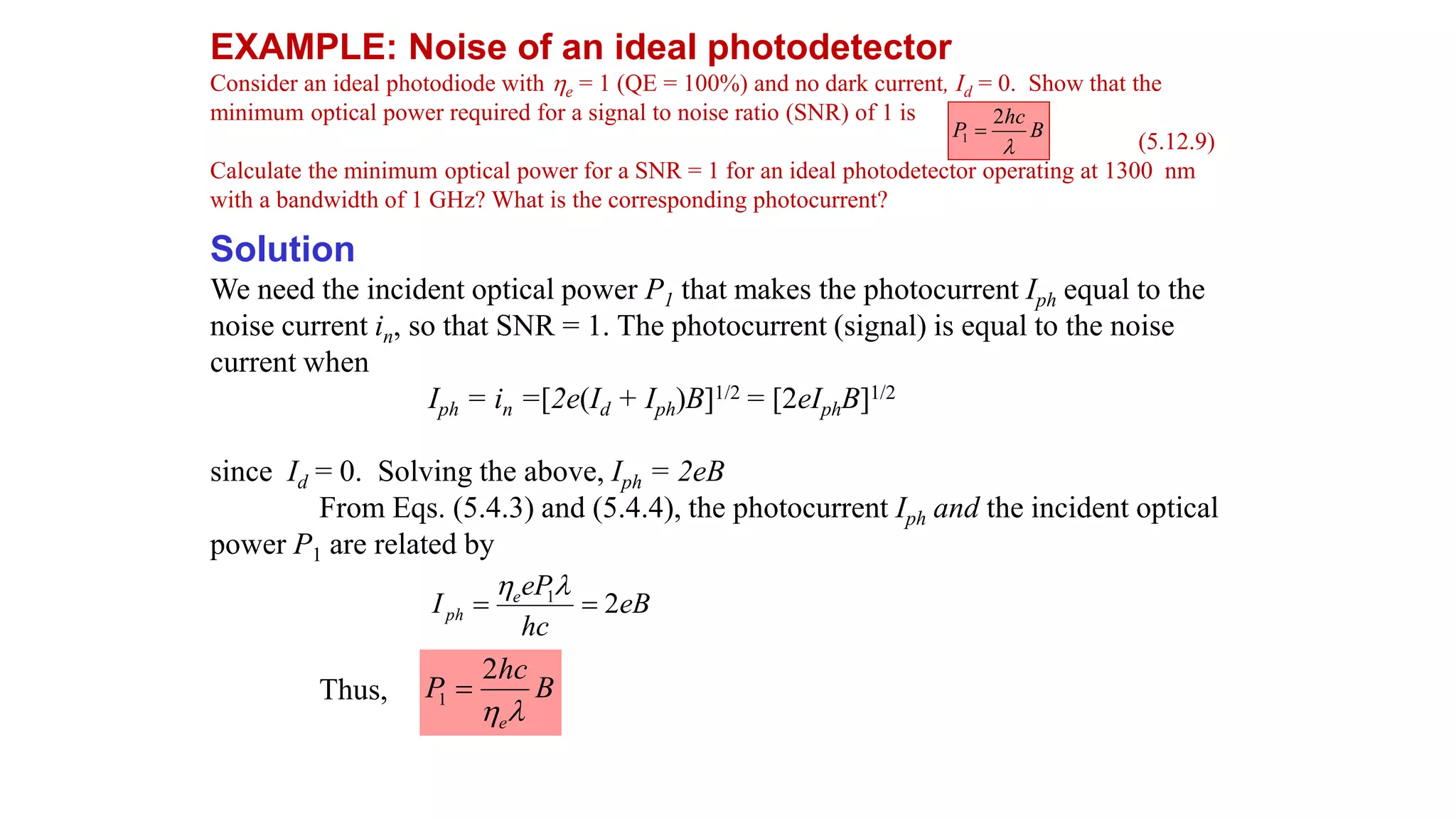 EXAMPLE: Noise of an ideal photodetector
Consider an ideal photodiode with e = 1 (QE = 100%) and no dark current, Id = 0. Show that the
minimum optical power required for a signal to noise ratio (SNR) of 1 is
(5.12.9)
Calculate the minimum optical power for a SNR = 1 for an ideal photodetector operating at 1300 nm
with a bandwidth of 1 GHz? What is the corresponding photocurrent?
Solution
We need the incident optical power P1 that makes the photocurrent Iph equal to the
noise current in, so that SNR = 1. The photocurrent (signal) is equal to the noise
current when
Iph = in =[2e(Id + Iph)B]1/2 = [2eIphB]1/2
since Id = 0. Solving the above, Iph = 2eB
From Eqs. (5.4.3) and (5.4.4), the photocurrent Iph and the incident optical
power P1 are related by
Thus,
B
hc
P

2
1 
eB
hc
eP
I e
ph 2
1




B
hc
P
e

2
1 
 