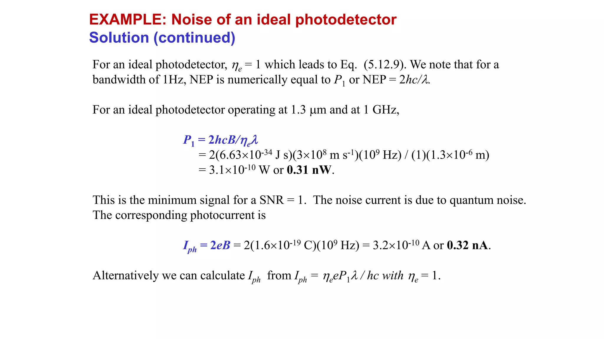 For an ideal photodetector, e = 1 which leads to Eq. (5.12.9). We note that for a
bandwidth of 1Hz, NEP is numerically equal to P1 or NEP = 2hc/.
For an ideal photodetector operating at 1.3 m and at 1 GHz,
P1 = 2hcB/e
= 2(6.6310-34 J s)(3108 m s-1)(109 Hz) / (1)(1.310-6 m)
= 3.110-10 W or 0.31 nW.
This is the minimum signal for a SNR = 1. The noise current is due to quantum noise.
The corresponding photocurrent is
Iph = 2eB = 2(1.610-19 C)(109 Hz) = 3.210-10 A or 0.32 nA.
Alternatively we can calculate Iph from Iph = eeP1 / hc with e = 1.
EXAMPLE: Noise of an ideal photodetector
Solution (continued)
 