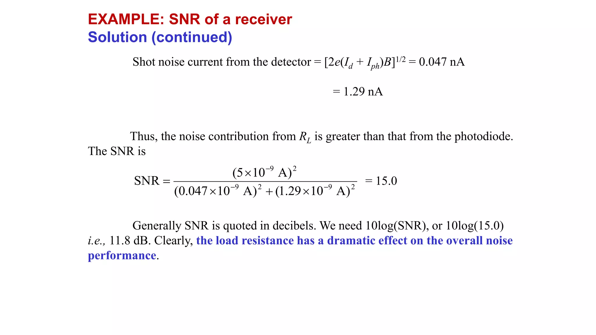 EXAMPLE: SNR of a receiver
Solution (continued)
Shot noise current from the detector = [2e(Id + Iph)B]1/2 = 0.047 nA
= 1.29 nA
Thus, the noise contribution from RL is greater than that from the photodiode.
The SNR is
= 15.0
Generally SNR is quoted in decibels. We need 10log(SNR), or 10log(15.0)
i.e., 11.8 dB. Clearly, the load resistance has a dramatic effect on the overall noise
performance.
2
9
2
9
2
9
)
A
10
29
.
1
(
)
A
10
047
.
0
(
)
A
10
5
(
SNR 







 