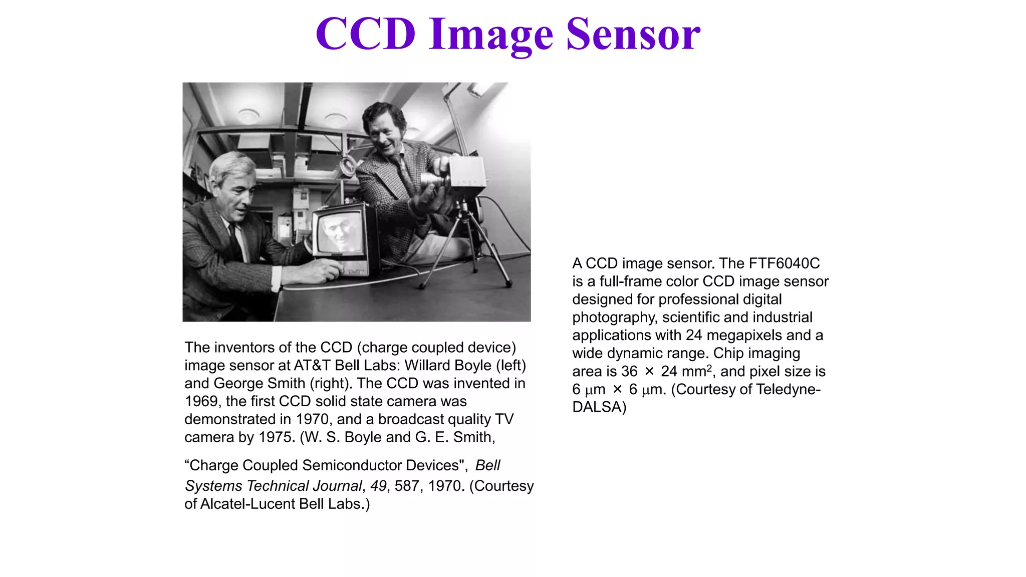 CCD Image Sensor
The inventors of the CCD (charge coupled device)
image sensor at AT&T Bell Labs: Willard Boyle (left)
and George Smith (right). The CCD was invented in
1969, the first CCD solid state camera was
demonstrated in 1970, and a broadcast quality TV
camera by 1975. (W. S. Boyle and G. E. Smith,
“Charge Coupled Semiconductor Devices", Bell
Systems Technical Journal, 49, 587, 1970. (Courtesy
of Alcatel-Lucent Bell Labs.)
A CCD image sensor. The FTF6040C
is a full-frame color CCD image sensor
designed for professional digital
photography, scientific and industrial
applications with 24 megapixels and a
wide dynamic range. Chip imaging
area is 36 × 24 mm2, and pixel size is
6 m × 6 m. (Courtesy of Teledyne-
DALSA)
 