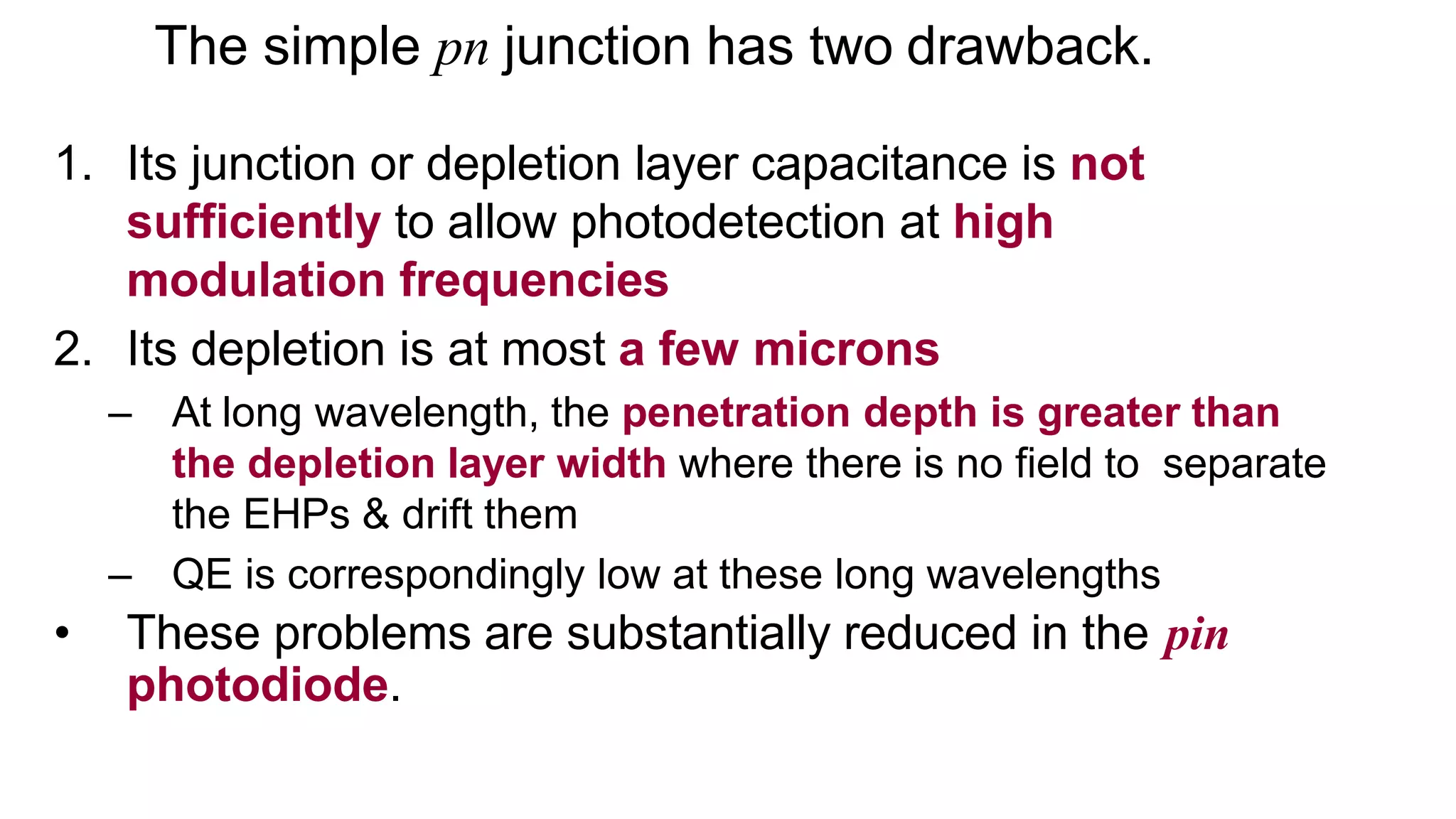 The simple pn junction has two drawback.
1. Its junction or depletion layer capacitance is not
sufficiently to allow photodetection at high
modulation frequencies
2. Its depletion is at most a few microns
– At long wavelength, the penetration depth is greater than
the depletion layer width where there is no field to separate
the EHPs & drift them
– QE is correspondingly low at these long wavelengths
• These problems are substantially reduced in the pin
photodiode.
 