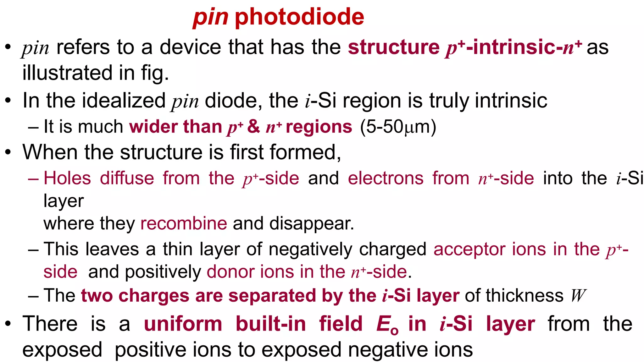 pin photodiode
• pin refers to a device that has the structure p+-intrinsic-n+ as
illustrated in fig.
• In the idealized pin diode, the i-Si region is truly intrinsic
– It is much wider than p+ & n+ regions (5-50m)
• When the structure is first formed,
– Holes diffuse from the p+-side and electrons from n+-side into the i-Si
layer
where they recombine and disappear.
– This leaves a thin layer of negatively charged acceptor ions in the p+-
side and positively donor ions in the n+-side.
– The two charges are separated by the i-Si layer of thickness W
• There is a uniform built-in field Eo in i-Si layer from the
exposed positive ions to exposed negative ions
 