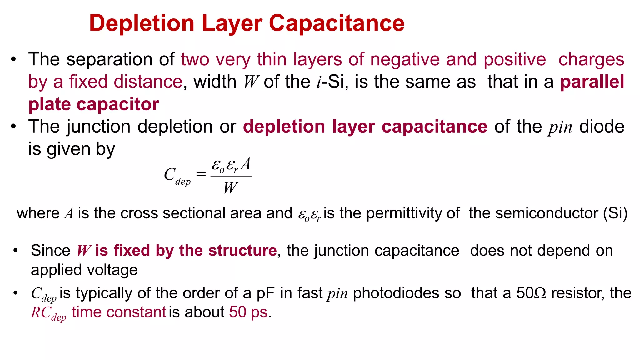 Depletion Layer Capacitance
• The separation of two very thin layers of negative and positive charges
by a fixed distance, width W of the i-Si, is the same as that in a parallel
plate capacitor
• The junction depletion or depletion layer capacitance of the pin diode
is given by
where A is the cross sectional area and or is the permittivity of the semiconductor (Si)
• Since W is fixed by the structure, the junction capacitance does not depend on
applied voltage
• Cdep is typically of the order of a pF in fast pin photodiodes so that a 50 resistor, the
RCdep time constantis about 50 ps.
W

or A
Cdep
 