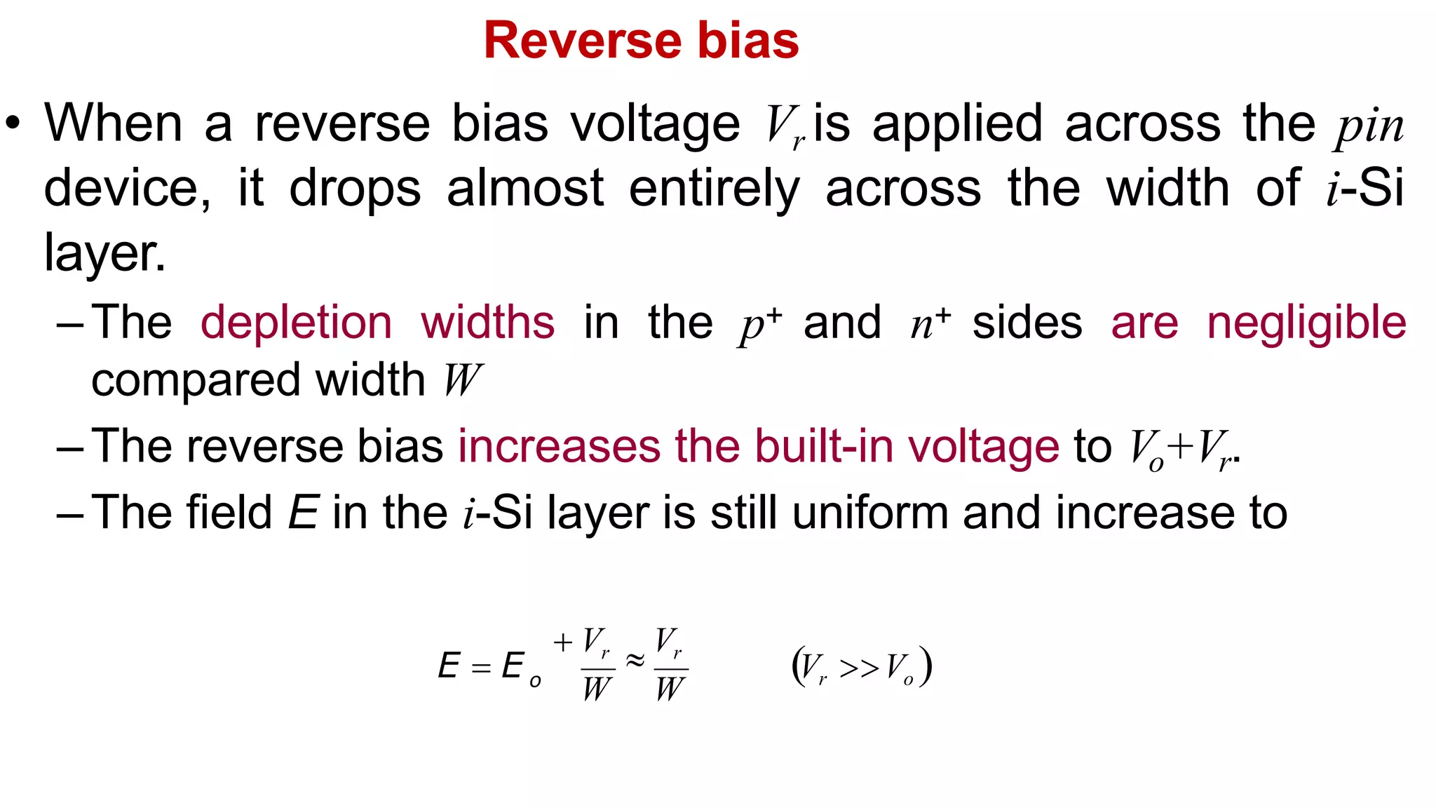 Reverse bias
• When a reverse bias voltage Vr is applied across the pin
device, it drops almost entirely across the width of i-Si
layer.
– The depletion widths in the p+ and n+ sides are negligible
compared width W
– The reverse bias increases the built-in voltage to Vo+Vr.
– The field E in the i-Si layer is still uniform and increase to
Vr Vo 
 Vr

Vr
W W
E  E o
 