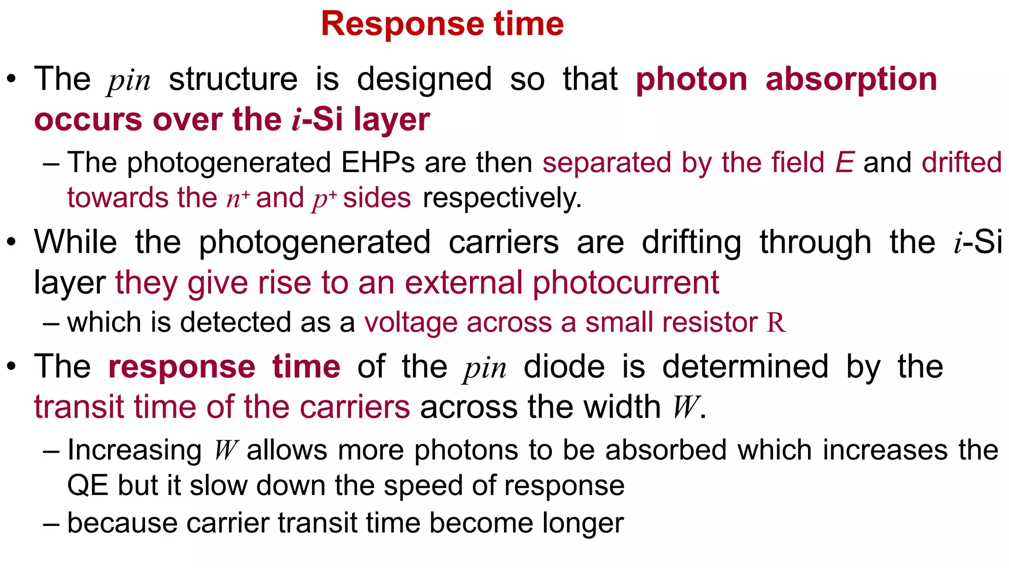Response time
• The pin structure is designed so that photon absorption
occurs over the i-Si layer
– The photogenerated EHPs are then separated by the field E and drifted
towards the n+ and p+ sides respectively.
• While the photogenerated carriers are drifting through the i-Si
layer they give rise to an external photocurrent
– which is detected as a voltage across a small resistor R
• The response time of the pin diode is determined by the
transit time of the carriers across the width W.
– Increasing W allows more photons to be absorbed which increases the
QE but it slow down the speed of response
– because carrier transit time become longer
 