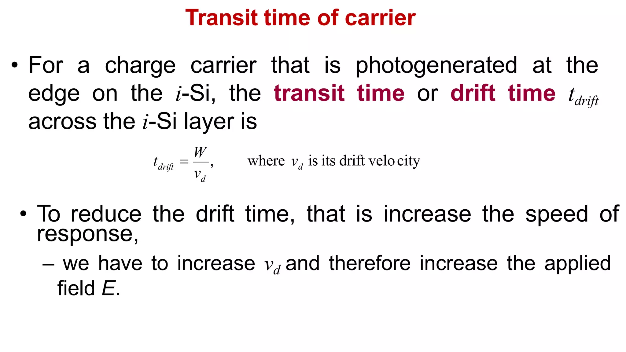Transit time of carrier
• For a charge carrier that is photogenerated at the
edge on the i-Si, the transit time or drift time tdrift
across the i-Si layer is
• To reduce the drift time, that is increase the speed of
response,
– we have to increase vd and therefore increase the applied
field E.
d
where v is its drift velocity
d
drift
v
t 
W
,
 