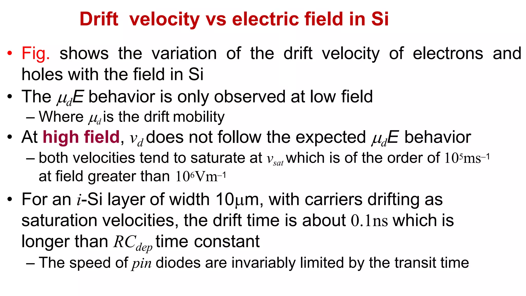 Drift velocity vs electric field in Si
• Fig. shows the variation of the drift velocity of electrons and
holes with the field in Si
• The dE behavior is only observed at low field
– Where d is the drift mobility
• At high field, vd does not follow the expected dE behavior
– both velocities tend to saturate at vsat which is of the order of 105ms–1
at field greater than 106Vm–1
• For an i-Si layer of width 10m, with carriers drifting as
saturation velocities, the drift time is about 0.1ns which is
longer than RCdep time constant
– The speed of pin diodes are invariably limited by the transit time
 