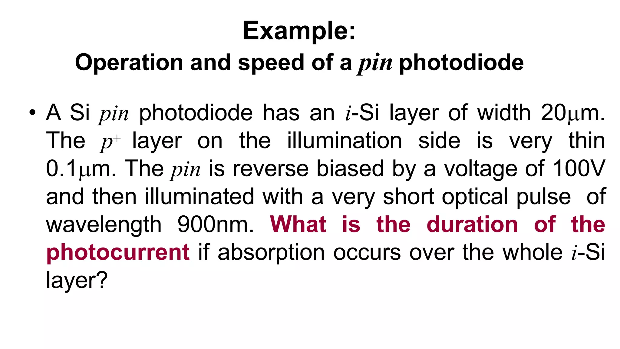 Example:
Operation and speed of a pin photodiode
• A Si pin photodiode has an i-Si layer of width 20m.
The p+ layer on the illumination side is very thin
0.1m. The pin is reverse biased by a voltage of 100V
and then illuminated with a very short optical pulse of
wavelength 900nm. What is the duration of the
photocurrent if absorption occurs over the whole i-Si
layer?
 