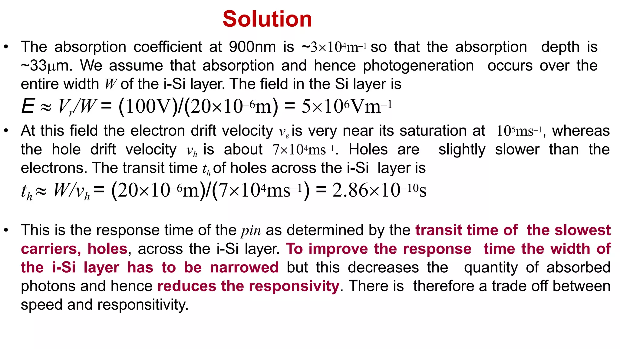 Solution
• The absorption coefficient at 900nm is ~3104m–1 so that the absorption depth is
~33m. We assume that absorption and hence photogeneration occurs over the
entire width W of the i-Si layer. The field in the Si layer is
E  Vr/W = (100V)/(2010–6m) = 5106Vm–1
• At this field the electron drift velocity ve is very near its saturation at 105ms–1, whereas
the hole drift velocity vh is about 7104ms–1. Holes are slightly slower than the
electrons. The transit time th of holes across the i-Si layer is
th  W/vh = (2010–6m)/(7104ms–1) = 2.8610–10s
• This is the response time of the pin as determined by the transit time of the slowest
carriers, holes, across the i-Si layer. To improve the response time the width of
the i-Si layer has to be narrowed but this decreases the quantity of absorbed
photons and hence reduces the responsivity. There is therefore a trade off between
speed and responsitivity.
 