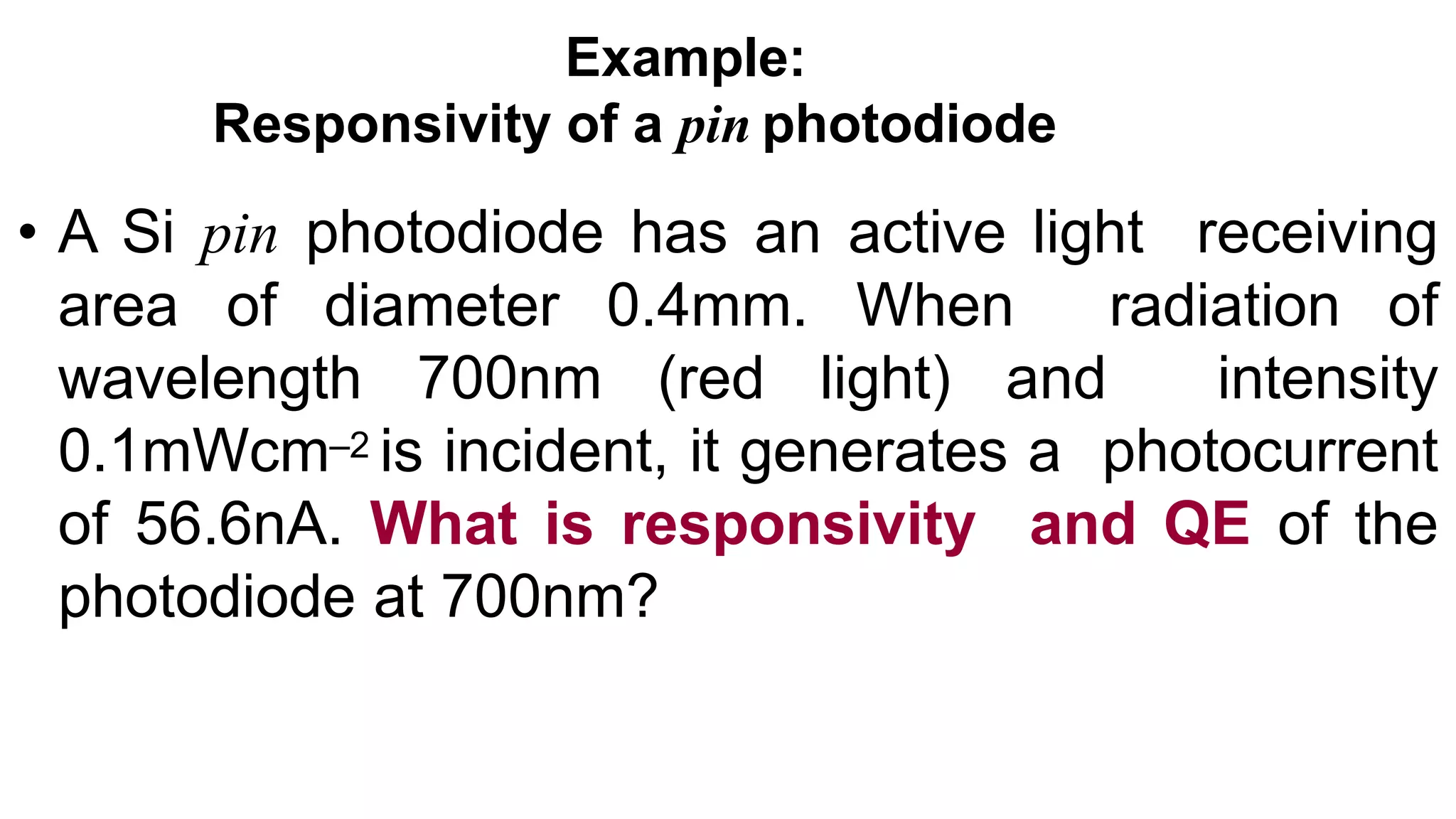 Example:
Responsivity of a pin photodiode
• A Si pin photodiode has an active light receiving
area of diameter 0.4mm. When radiation of
wavelength 700nm (red light) and intensity
0.1mWcm–2 is incident, it generates a photocurrent
of 56.6nA. What is responsivity and QE of the
photodiode at 700nm?
 
