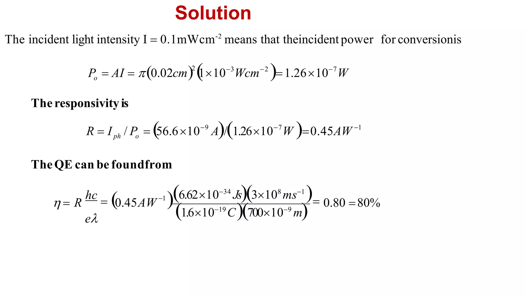Solution
TheQE can be foundfrom
The responsivityis
The incident light intensity I  0.1mWcm-2
means that theincidentpower for conversionis
0.80 80%
1.61019
C700109
m
1
6.621034
Js3108
ms1

0.45AW
hc
 
  R
e
1
9 7
56.610 A/1.2610 W 0.45AW
R  I / P  
ph o
2 3 2 7
0.02cm 
110 Wcm 1.2610 W
o
P  AI  
 