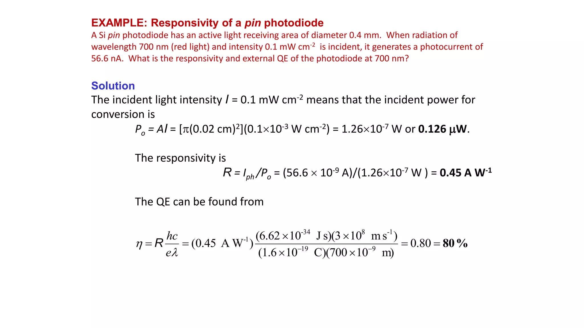 EXAMPLE: Responsivity of a pin photodiode
A Si pin photodiode has an active light receiving area of diameter 0.4 mm. When radiation of
wavelength 700 nm (red light) and intensity 0.1 mW cm-2 is incident, it generates a photocurrent of
56.6 nA. What is the responsivity and external QE of the photodiode at 700 nm?
Solution
The incident light intensity I = 0.1 mW cm-2 means that the incident power for
conversion is
Po = AI = [(0.02 cm)2](0.110-3 W cm-2) = 1.2610-7 W or 0.126 W.
The responsivity is
R = Iph /Po = (56.6  10-9 A)/(1.2610-7 W ) = 0.45 A W-1
The QE can be found from
%
80







 

80
.
0
m)
10
C)(700
10
(1.6
)
s
m
10
s)(3
J
10
(6.62
)
W
A
45
.
0
( 9
19
-1
8
-34
1
-


e
hc
R
 