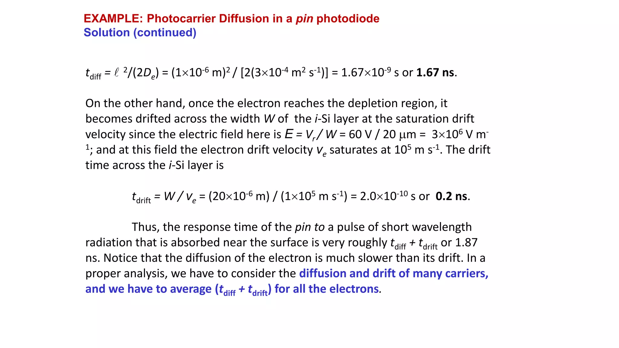 EXAMPLE: Photocarrier Diffusion in a pin photodiode
Solution (continued)
tdiff = l 2/(2De) = (110-6 m)2 / [2(310-4 m2 s-1)] = 1.6710-9 s or 1.67 ns.
On the other hand, once the electron reaches the depletion region, it
becomes drifted across the width W of the i-Si layer at the saturation drift
velocity since the electric field here is E = Vr / W = 60 V / 20 m = 3106 V m-
1; and at this field the electron drift velocity ve saturates at 105 m s-1. The drift
time across the i-Si layer is
tdrift = W / ve = (2010-6 m) / (1105 m s-1) = 2.010-10 s or 0.2 ns.
Thus, the response time of the pin to a pulse of short wavelength
radiation that is absorbed near the surface is very roughly tdiff + tdrift or 1.87
ns. Notice that the diffusion of the electron is much slower than its drift. In a
proper analysis, we have to consider the diffusion and drift of many carriers,
and we have to average (tdiff + tdrift) for all the electrons.
 