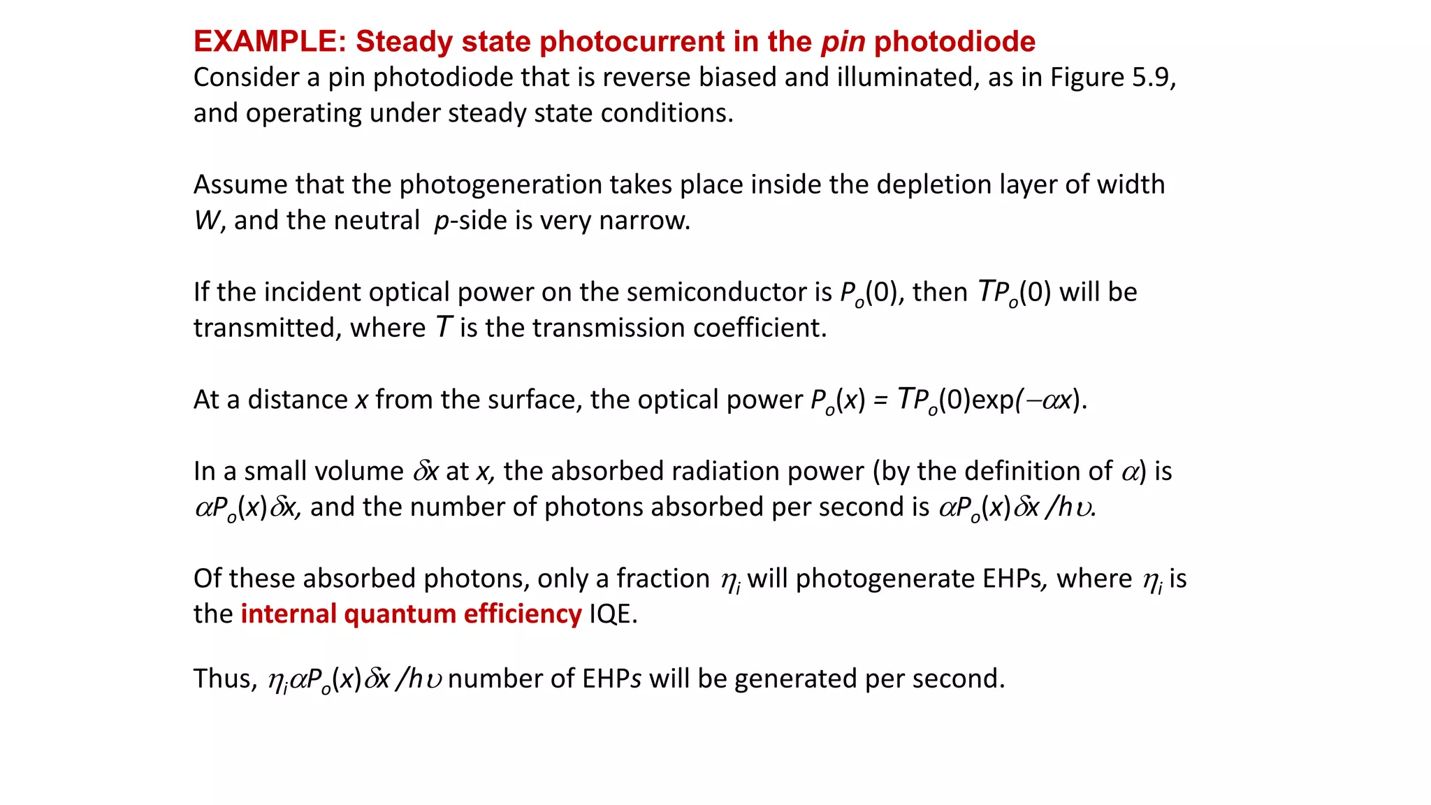 EXAMPLE: Steady state photocurrent in the pin photodiode
Consider a pin photodiode that is reverse biased and illuminated, as in Figure 5.9,
and operating under steady state conditions.
Assume that the photogeneration takes place inside the depletion layer of width
W, and the neutral p-side is very narrow.
If the incident optical power on the semiconductor is Po(0), then TPo(0) will be
transmitted, where T is the transmission coefficient.
At a distance x from the surface, the optical power Po(x) = TPo(0)exp(ax).
In a small volume dx at x, the absorbed radiation power (by the definition of a) is
aPo(x)dx, and the number of photons absorbed per second is aPo(x)dx /hu.
Of these absorbed photons, only a fraction i will photogenerate EHPs, where i is
the internal quantum efficiency IQE.
Thus, iaPo(x)dx /hu number of EHPs will be generated per second.
 
