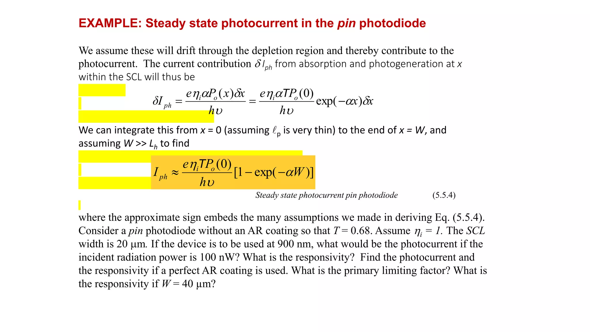EXAMPLE: Steady state photocurrent in the pin photodiode
We assume these will drift through the depletion region and thereby contribute to the
photocurrent. The current contribution d Iph from absorption and photogeneration at x
within the SCL will thus be
We can integrate this from x = 0 (assuming lp is very thin) to the end of x = W, and
assuming W >> Lh to find
Steady state photocurrent pin photodiode (5.5.4)
where the approximate sign embeds the many assumptions we made in deriving Eq. (5.5.4).
Consider a pin photodiode without an AR coating so that T = 0.68. Assume i = 1. The SCL
width is 20 m. If the device is to be used at 900 nm, what would be the photocurrent if the
incident radiation power is 100 nW? What is the responsivity? Find the photocurrent and
the responsivity if a perfect AR coating is used. What is the primary limiting factor? What is
the responsivity if W = 40 µm?
x
x
h
P
e
h
x
x
P
e
δI o
i
o
i
ph d
a
u
a

u
d
a

)
exp(
)
0
(
)
(



T
)]
exp(
1
[
)
0
(
W
h
P
e
I o
i
ph a
u




T
 