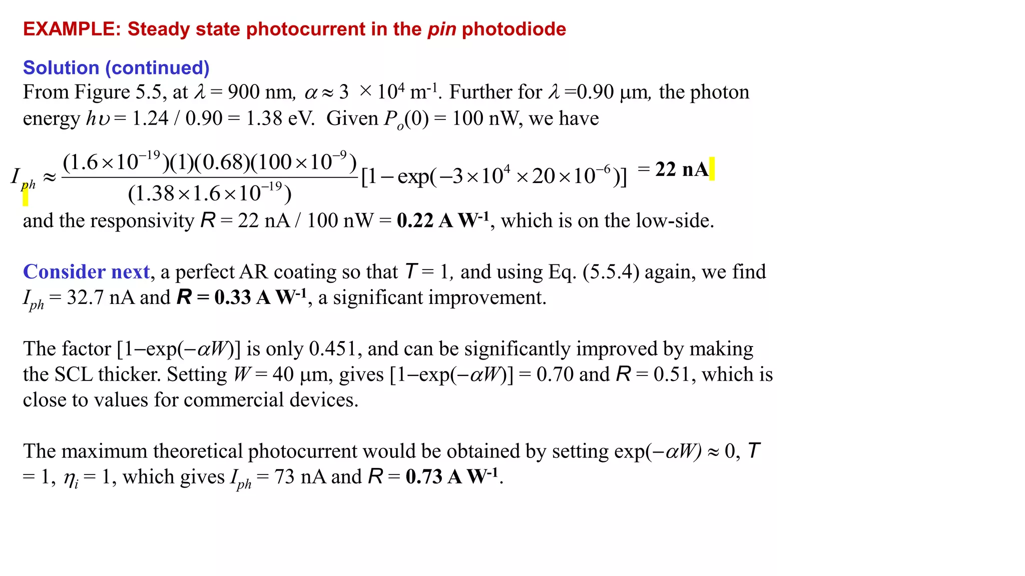 EXAMPLE: Steady state photocurrent in the pin photodiode
Solution (continued)
From Figure 5.5, at  = 900 nm, a  3 ×104 m-1. Further for  =0.90 m, the photon
energy hu = 1.24 / 0.90 = 1.38 eV. Given Po(0) = 100 nW, we have
= 22 nA
and the responsivity R = 22 nA / 100 nW = 0.22 A W-1, which is on the low-side.
Consider next, a perfect AR coating so that T = 1, and using Eq. (5.5.4) again, we find
Iph = 32.7 nA and R = 0.33 A W-1, a significant improvement.
The factor [1exp(aW)] is only 0.451, and can be significantly improved by making
the SCL thicker. Setting W = 40 m, gives [1exp(aW)] = 0.70 and R = 0.51, which is
close to values for commercial devices.
The maximum theoretical photocurrent would be obtained by setting exp(aW)  0, T
= 1, i = 1, which gives Iph = 73 nA and R = 0.73 A W-1.
)]
10
20
10
3
exp(
1
[
)
10
6
.
1
38
.
1
(
)
10
100
)(
68
.
0
)(
1
)(
10
6
.
1
( 6
4
19
9
19














ph
I
 