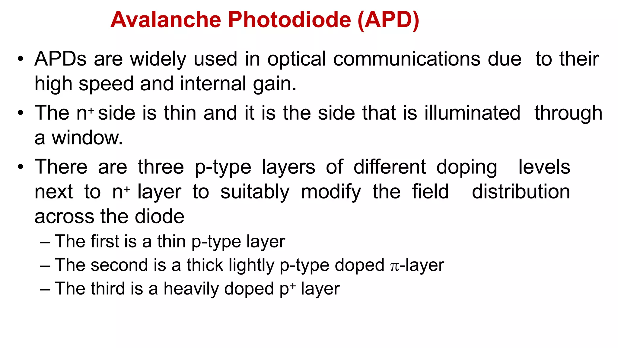 Avalanche Photodiode (APD)
• APDs are widely used in optical communications due to their
high speed and internal gain.
• The n+ side is thin and it is the side that is illuminated through
a window.
• There are three p-type layers of different doping levels
next to n+ layer to suitably modify the field distribution
across the diode
– The first is a thin p-type layer
– The second is a thick lightly p-type doped -layer
– The third is a heavily doped p+ layer
 