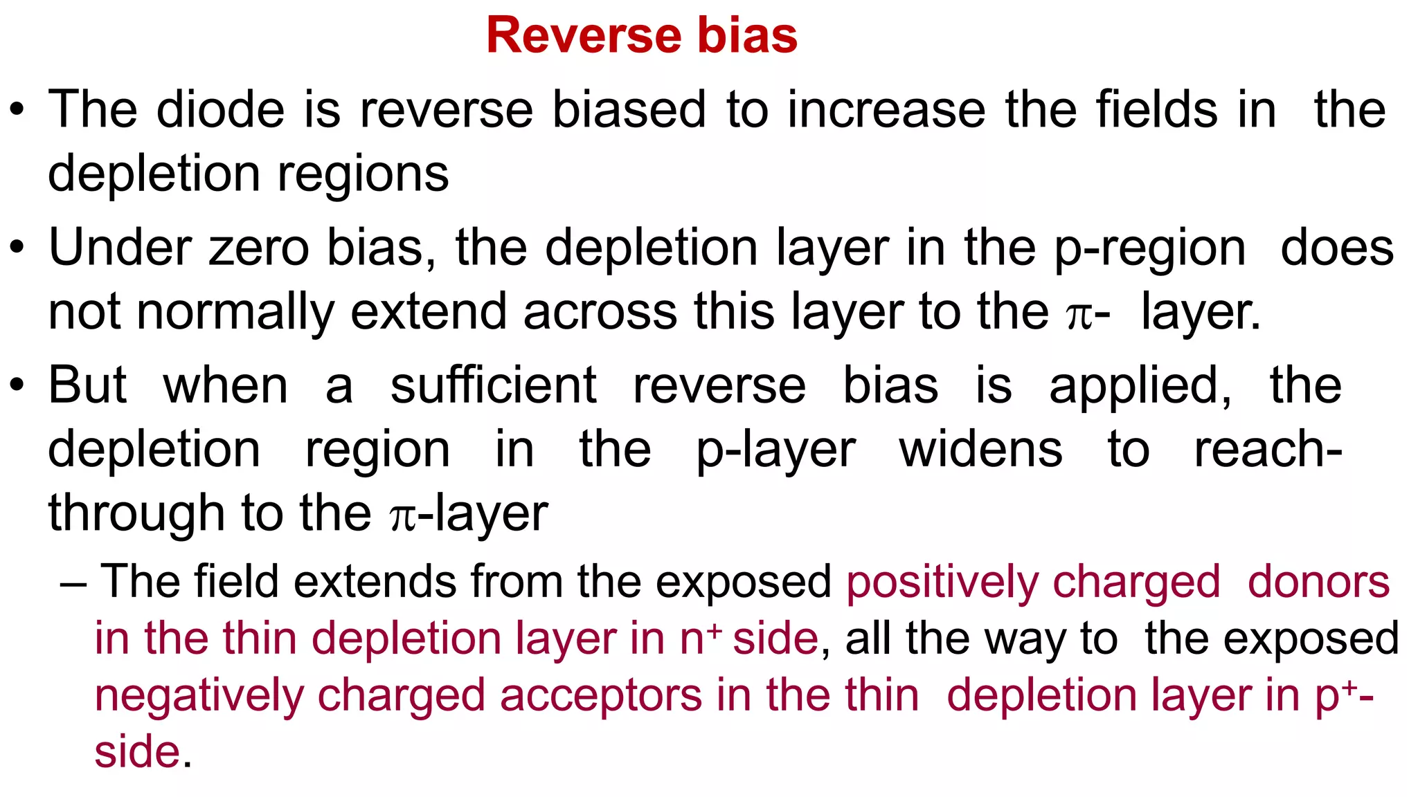 Reverse bias
• The diode is reverse biased to increase the fields in the
depletion regions
• Under zero bias, the depletion layer in the p-region does
not normally extend across this layer to the - layer.
• But when a sufficient reverse bias is applied, the
depletion region in the p-layer widens to reach-
through to the -layer
– The field extends from the exposed positively charged donors
in the thin depletion layer in n+ side, all the way to the exposed
negatively charged acceptors in the thin depletion layer in p+-
side.
 