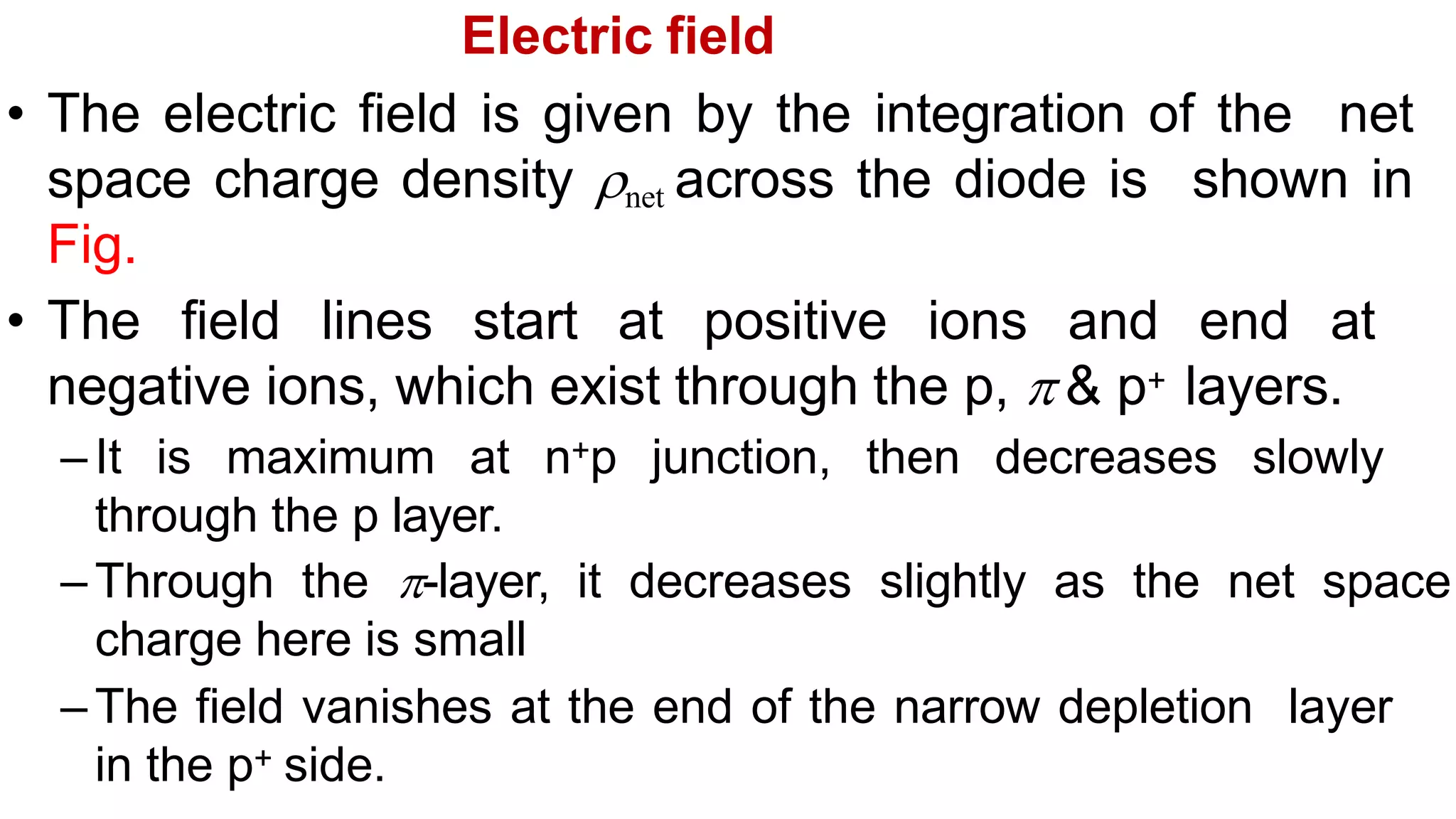 Electric field
• The electric field is given by the integration of the net
space charge density net across the diode is shown in
Fig.
• The field lines start at positive ions and end at
negative ions, which exist through the p,  & p+ layers.
–It is maximum at n+p junction, then decreases slowly
through the p layer.
–Through the -layer, it decreases slightly as the net space
charge here is small
–The field vanishes at the end of the narrow depletion layer
in the p+ side.
 