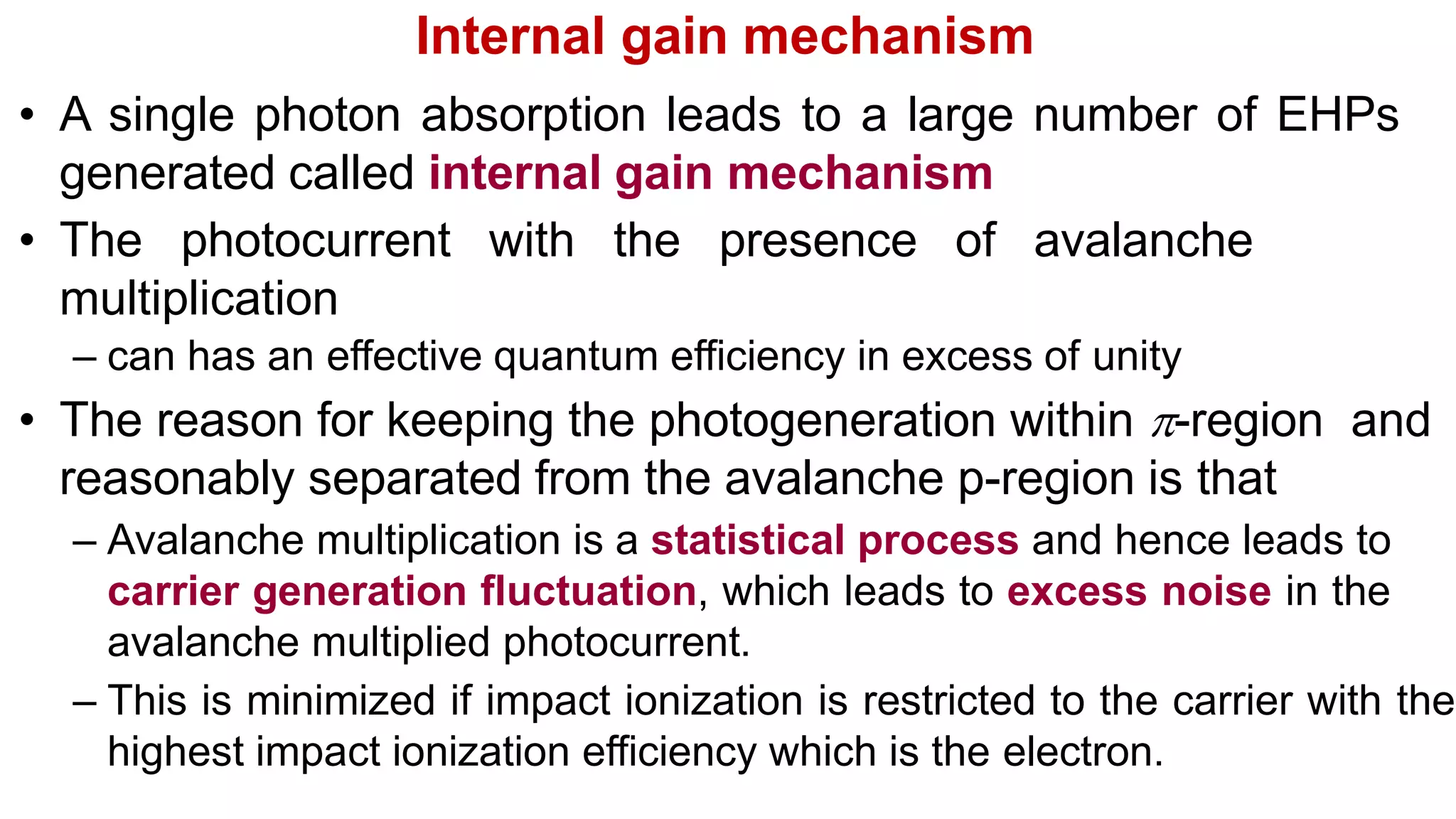 Internal gain mechanism
• A single photon absorption leads to a large number of EHPs
generated called internal gain mechanism
• The photocurrent with the presence of avalanche
multiplication
– can has an effective quantum efficiency in excess of unity
• The reason for keeping the photogeneration within -region and
reasonably separated from the avalanche p-region is that
– Avalanche multiplication is a statistical process and hence leads to
carrier generation fluctuation, which leads to excess noise in the
avalanche multiplied photocurrent.
– This is minimized if impact ionization is restricted to the carrier with the
highest impact ionization efficiency which is the electron.
 