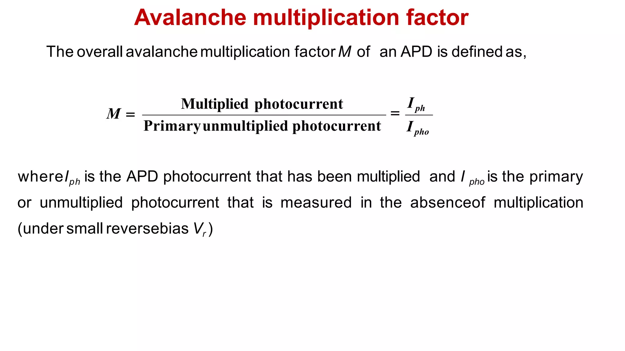 Avalanche multiplication factor
whereIph is the APD photocurrent that has been multiplied and I pho is the primary
or unmultiplied photocurrent that is measured in the absenceof multiplication
(under small reversebias Vr )
The overall avalanchemultiplication factorM of an APD is defined as,
Ipho
Primaryunmultiplied photocurrent
Multiplied photocurrent

Iph
M 
 