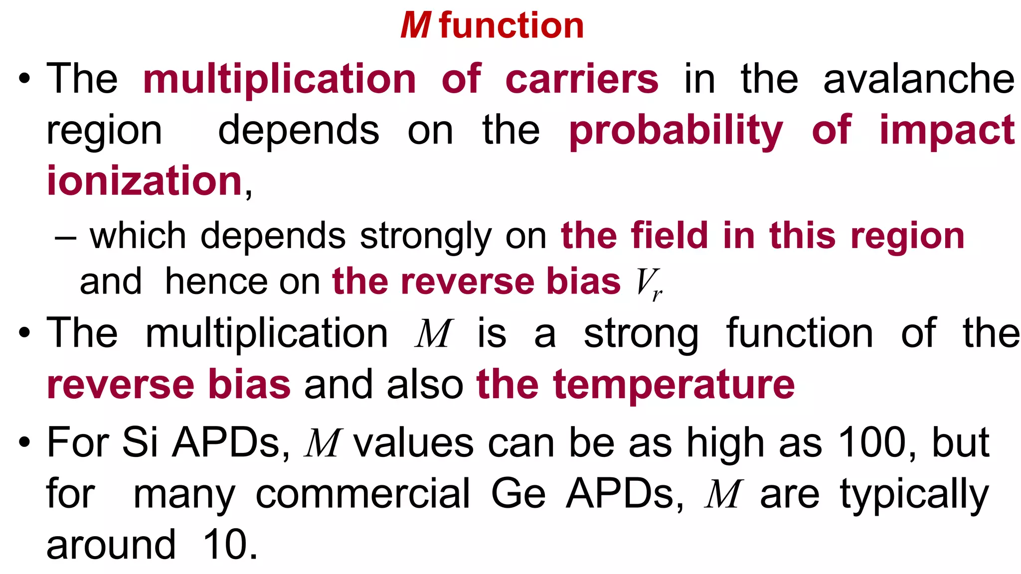 M function
• The multiplication of carriers in the avalanche
region depends on the probability of impact
ionization,
– which depends strongly on the field in this region
and hence on the reverse bias Vr
• The multiplication M is a strong function of the
reverse bias and also the temperature
• For Si APDs, M values can be as high as 100, but
for many commercial Ge APDs, M are typically
around 10.
 