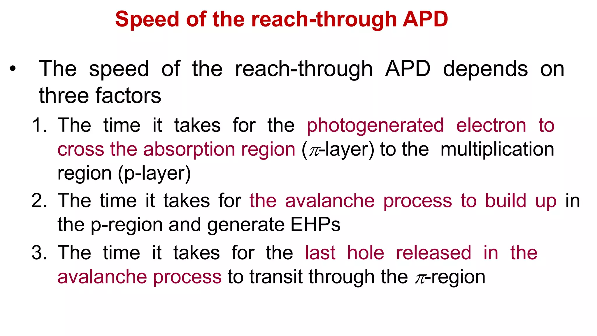 Speed of the reach-through APD
• The speed of the reach-through APD depends on
three factors
1. The time it takes for the photogenerated electron to
cross the absorption region (-layer) to the multiplication
region (p-layer)
2. The time it takes for the avalanche process to build up in
the p-region and generate EHPs
3. The time it takes for the last hole released in the
avalanche process to transit through the -region
 