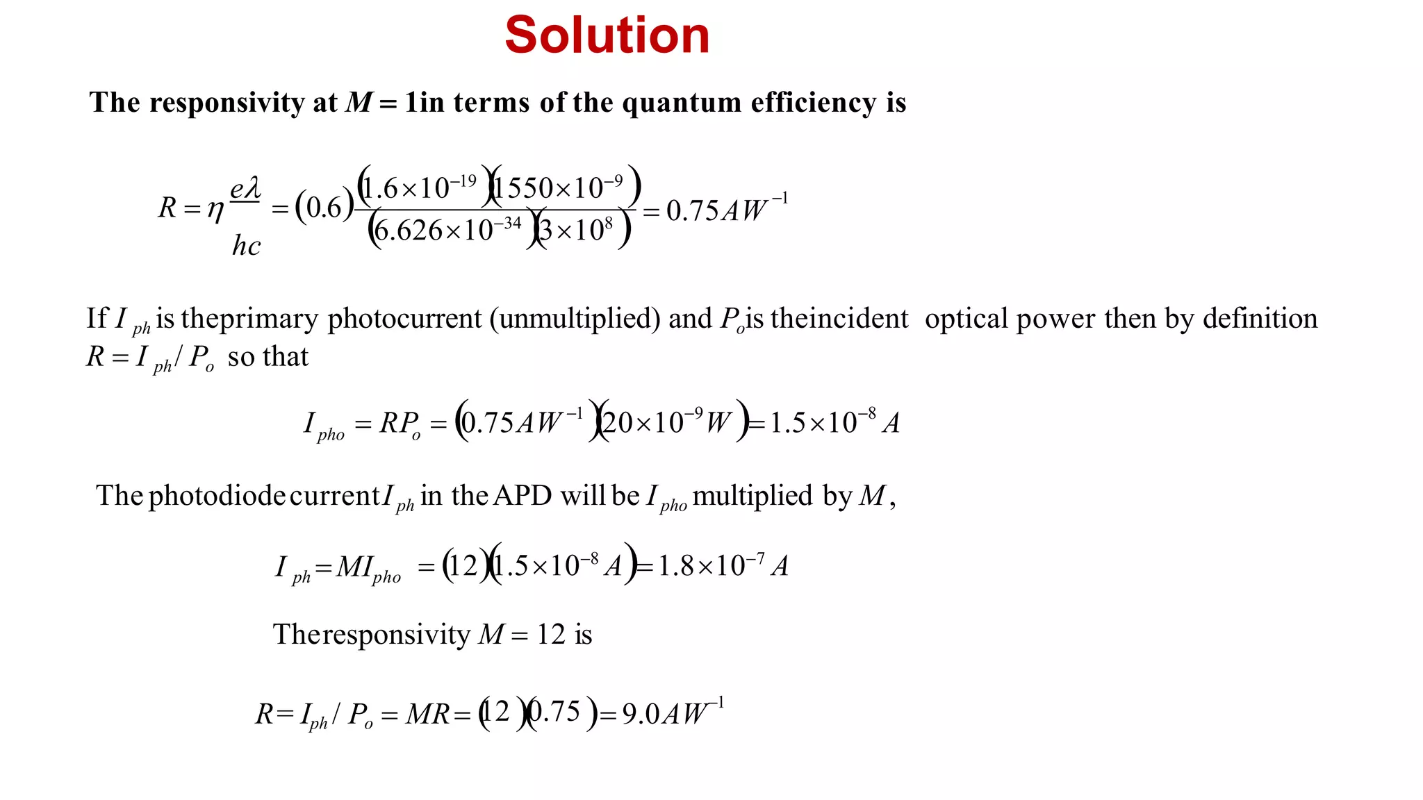 Solution
1
6.6261034
3108
  0.75AW
Theresponsivity M  12 is
The photodiodecurrentIph in theAPD willbe Ipho multiplied by M,
The responsivity at M  1in terms of the quantum efficiency is
 12
1.5108
A1.8107
A
I ph MIpho
12 0.75 1
/ P  MR    9.0AW
R= Iph o
1 9 8
I  RP  0.75AW 2010 W 1.510 A
pho o
If I ph is theprimary photocurrent (unmultiplied) and Pois theincident optical power then by definition
R  I ph/ Po so that
e 
1.61019

1550109

R   0.6
hc
 