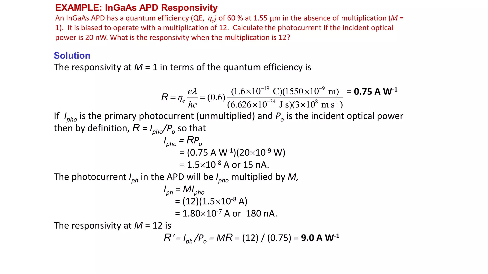 EXAMPLE: InGaAs APD Responsivity
An InGaAs APD has a quantum efficiency (QE, e) of 60 % at 1.55 m in the absence of multiplication (M =
1). It is biased to operate with a multiplication of 12. Calculate the photocurrent if the incident optical
power is 20 nW. What is the responsivity when the multiplication is 12?
Solution
The responsivity at M = 1 in terms of the quantum efficiency is
= 0.75 A W-1
If Ipho is the primary photocurrent (unmultiplied) and Po is the incident optical power
then by definition, R = Ipho/Po so that
Ipho = RPo
= (0.75 A W-1)(2010-9 W)
= 1.510-8 A or 15 nA.
The photocurrent Iph in the APD will be Ipho multiplied by M,
Iph = MIpho
= (12)(1.510-8 A)
= 1.8010-7 A or 180 nA.
The responsivity at M = 12 is
R = Iph /Po = MR = (12) / (0.75) = 9.0 A W-1
19 9
34 8 -1
(1.6 10 C)(1550 10 m)
(0.6)
(6.626 10 J s)(3 10 m s )
e
e
hc


 

 
 
 
R
 