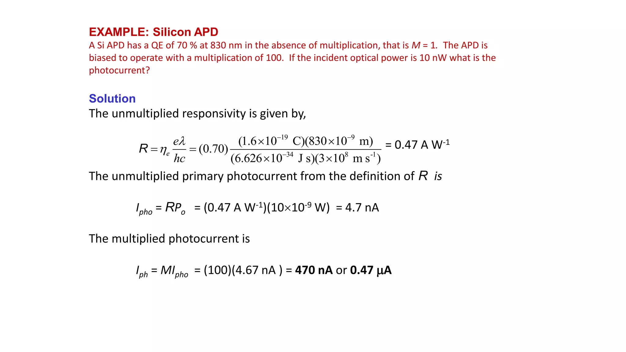 EXAMPLE: Silicon APD
A Si APD has a QE of 70 % at 830 nm in the absence of multiplication, that is M = 1. The APD is
biased to operate with a multiplication of 100. If the incident optical power is 10 nW what is the
photocurrent?
Solution
The unmultiplied responsivity is given by,
= 0.47 A W-1
The unmultiplied primary photocurrent from the definition of R is
Ipho = RPo = (0.47 A W-1)(1010-9 W) = 4.7 nA
The multiplied photocurrent is
Iph = MIpho = (100)(4.67 nA ) = 470 nA or 0.47 A
19 9
34 8 -1
(1.6 10 C)(830 10 m)
(0.70)
(6.626 10 J s)(3 10 m s )
e
e
hc


 

 
 
 
R
 