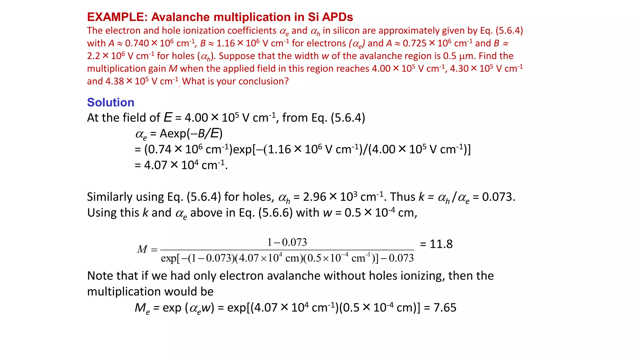 EXAMPLE: Avalanche multiplication in Si APDs
The electron and hole ionization coefficients ae and ah in silicon are approximately given by Eq. (5.6.4)
with A  0.740×106 cm-1, B  1.16×106 V cm-1 for electrons (ae) and A  0.725×106 cm-1 and B 
2.2×106 V cm-1 for holes (ah). Suppose that the width w of the avalanche region is 0.5 m. Find the
multiplication gain M when the applied field in this region reaches 4.00×105 V cm-1, 4.30×105 V cm-1
and 4.38×105 V cm-1
. What is your conclusion?
Solution
At the field of E = 4.00×105 V cm-1, from Eq. (5.6.4)
ae = Aexp(B/E)
= (0.74×106 cm-1)exp[1.16×106 V cm-1)/(4.00×105 V cm-1)]
= 4.07×104 cm-1.
Similarly using Eq. (5.6.4) for holes, ah = 2.96×103 cm-1. Thus k = ah /ae = 0.073.
Using this k and ae above in Eq. (5.6.6) with w = 0.5×10-4 cm,
= 11.8
Note that if we had only electron avalanche without holes ionizing, then the
multiplication would be
Me = exp (aew) = exp[(4.07×104 cm-1)(0.5×10-4 cm)] = 7.65
073
.
0
)]
cm
10
5
.
0
)(
cm
10
07
.
4
)(
073
.
0
1
(
exp[
073
.
0
1
1
-
4
4






 
M
 