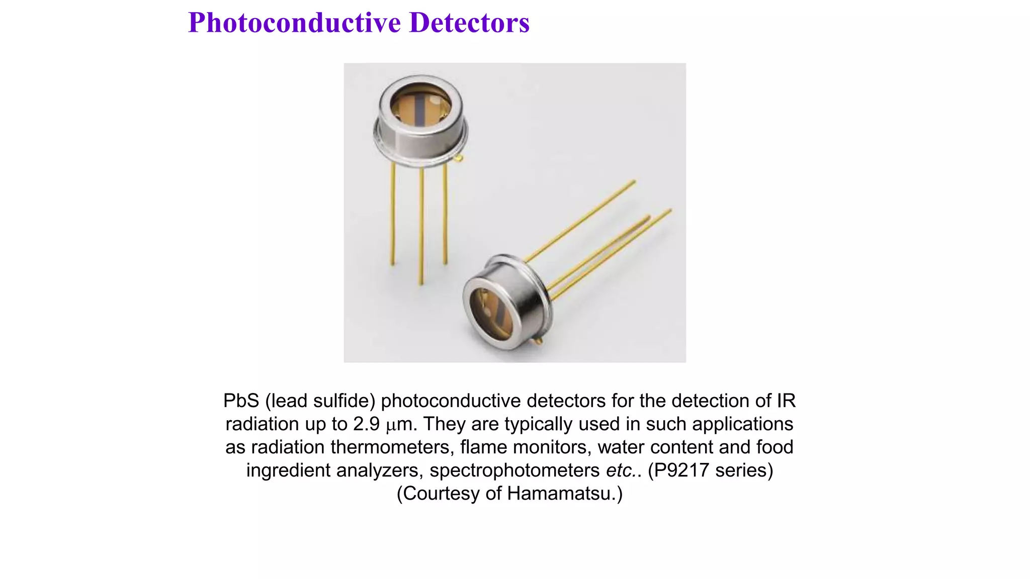 Photoconductive Detectors
PbS (lead sulfide) photoconductive detectors for the detection of IR
radiation up to 2.9 m. They are typically used in such applications
as radiation thermometers, flame monitors, water content and food
ingredient analyzers, spectrophotometers etc.. (P9217 series)
(Courtesy of Hamamatsu.)
 