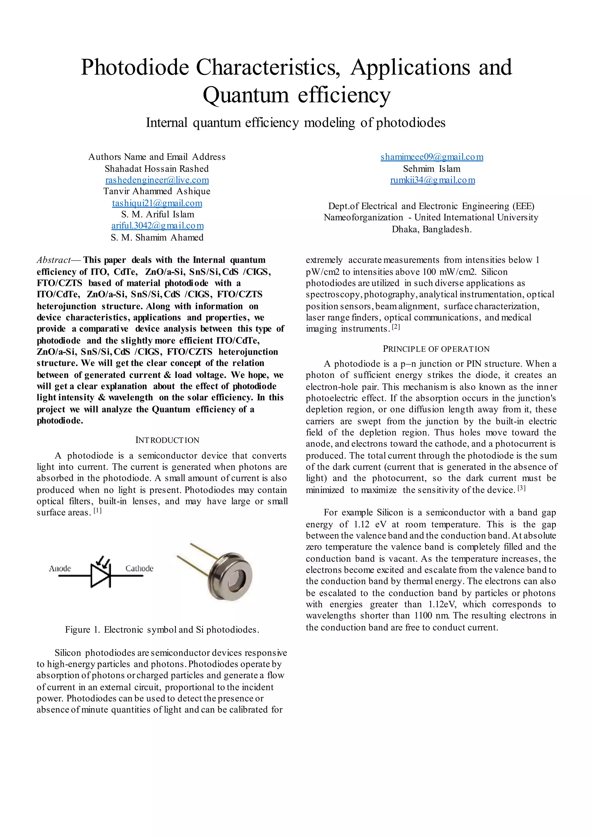 Photodiode Characteristics, Applications and
Quantum efficiency
Internal quantum efficiency modeling of photodiodes
Authors Name and Email Address
Shahadat Hossain Rashed
rashedengineer@live.com
Tanvir Ahammed Ashique
tashiqui21@gmail.com
S. M. Ariful Islam
ariful.3042@gmail.com
S. M. Shamim Ahamed
shamimeee09@gmail.com
Sehmim Islam
rumkii34@gmail.com
Dept.of Electrical and Electronic Engineering (EEE)
Nameoforganization - United International University
Dhaka, Bangladesh.
Abstract— This paper deals with the Internal quantum
efficiency of ITO, CdTe, ZnO/a-Si, SnS/Si,CdS /CIGS,
FTO/CZTS based of material photodiode with a
ITO/CdTe, ZnO/a-Si, SnS/Si,CdS /CIGS, FTO/CZTS
heterojunction structure. Along with information on
device characteristics, applications and properties, we
provide a comparative device analysis between this type of
photodiode and the slightly more efficient ITO/CdTe,
ZnO/a-Si, SnS/Si,CdS /CIGS, FTO/CZTS heterojunction
structure. We will get the clear concept of the relation
between of generated current & load voltage. We hope, we
will get a clear explanation about the effect of photodiode
light intensity & wavelength on the solar efficiency. In this
project we will analyze the Quantum efficiency of a
photodiode.
INTRODUCTION
A photodiode is a semiconductor device that converts
light into current. The current is generated when photons are
absorbed in the photodiode. A small amount of current is also
produced when no light is present. Photodiodes may contain
optical filters, built-in lenses, and may have large or small
surface areas. [1]
Figure 1. Electronic symbol and Si photodiodes.
Silicon photodiodes are semiconductor devices responsive
to high-energy particles and photons.Photodiodes operate by
absorption of photons orcharged particles and generate a flow
of current in an external circuit, proportional to the incident
power. Photodiodes can be used to detect the presence or
absence of minute quantities of light and can be calibrated for
extremely accurate measurements from intensities below 1
pW/cm2 to intensities above 100 mW/cm2. Silicon
photodiodes are utilized in such diverse applications as
spectroscopy,photography,analytical instrumentation, optical
position sensors,beamalignment, surface characterization,
laser range finders, optical communications, and medical
imaging instruments. [2]
PRINCIPLE OF OPERATION
A photodiode is a p–n junction or PIN structure. When a
photon of sufficient energy strikes the diode, it creates an
electron-hole pair. This mechanism is also known as the inner
photoelectric effect. If the absorption occurs in the junction's
depletion region, or one diffusion length away from it, these
carriers are swept from the junction by the built-in electric
field of the depletion region. Thus holes move toward the
anode, and electrons toward the cathode, and a photocurrent is
produced. The total current through the photodiode is the sum
of the dark current (current that is generated in the absence of
light) and the photocurrent, so the dark current must be
minimized to maximize the sensitivity of the device. [3]
For example Silicon is a semiconductor with a band gap
energy of 1.12 eV at room temperature. This is the gap
between the valence band and the conduction band.At absolute
zero temperature the valence band is completely filled and the
conduction band is vacant. As the temperature increases, the
electrons become excited and escalate from the valence band to
the conduction band by thermal energy. The electrons can also
be escalated to the conduction band by particles or photons
with energies greater than 1.12eV, which corresponds to
wavelengths shorter than 1100 nm. The resulting electrons in
the conduction band are free to conduct current.
 
