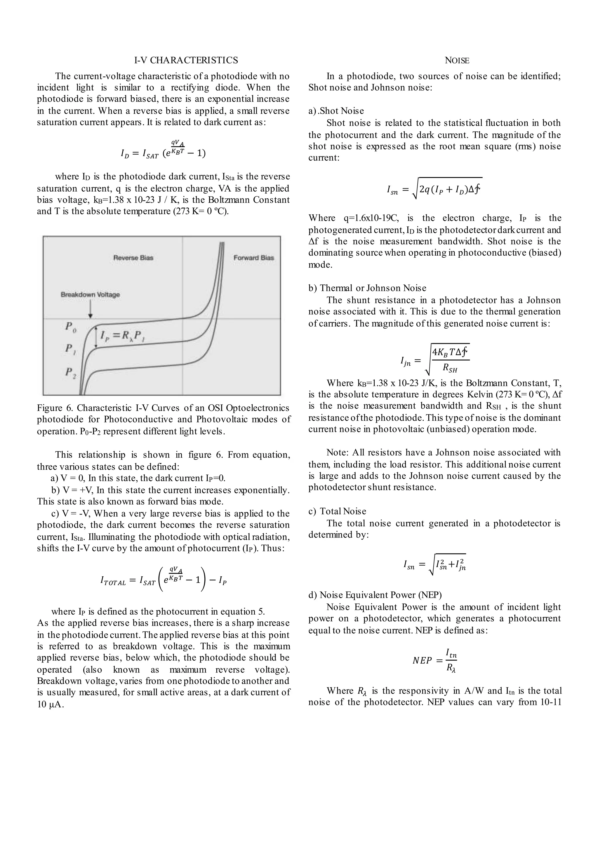 I-V CHARACTERISTICS
The current-voltage characteristic of a photodiode with no
incident light is similar to a rectifying diode. When the
photodiode is forward biased, there is an exponential increase
in the current. When a reverse bias is applied, a small reverse
saturation current appears. It is related to dark current as:
𝐼 𝐷 = 𝐼 𝑆𝐴𝑇 (𝑒
𝑞𝑉 𝐴
𝐾 𝐵 𝑇
− 1)
where ID is the photodiode dark current, ISta is the reverse
saturation current, q is the electron charge, VA is the applied
bias voltage, kB=1.38 x 10-23 J / K, is the Boltzmann Constant
and T is the absolute temperature (273 K= 0 ºC).
Figure 6. Characteristic I-V Curves of an OSI Optoelectronics
photodiode for Photoconductive and Photovoltaic modes of
operation. P0-P2 represent different light levels.
This relationship is shown in figure 6. From equation,
three various states can be defined:
a) V = 0, In this state, the dark current IP=0.
b) V = +V, In this state the current increases exponentially.
This state is also known as forward bias mode.
c) V = -V, When a very large reverse bias is applied to the
photodiode, the dark current becomes the reverse saturation
current, ISta. Illuminating the photodiode with optical radiation,
shifts the I-V curve by the amount of photocurrent (IP). Thus:
𝐼 𝑇𝑂𝑇𝐴𝐿 = 𝐼 𝑆𝐴𝑇 ( 𝑒
𝑞𝑉 𝐴
𝐾 𝐵 𝑇
− 1) − 𝐼 𝑃
where IP is defined as the photocurrent in equation 5.
As the applied reverse bias increases, there is a sharp increase
in the photodiode current.The applied reverse bias at this point
is referred to as breakdown voltage. This is the maximum
applied reverse bias, below which, the photodiode should be
operated (also known as maximum reverse voltage).
Breakdown voltage,varies from one photodiode to another and
is usually measured, for small active areas, at a dark current of
10 μA.
NOISE
In a photodiode, two sources of noise can be identified;
Shot noise and Johnson noise:
a).Shot Noise
Shot noise is related to the statistical fluctuation in both
the photocurrent and the dark current. The magnitude of the
shot noise is expressed as the root mean square (rms) noise
current:
𝐼 𝑠𝑛 = √2𝑞(𝐼 𝑃 + 𝐼 𝐷)∆∱
Where q=1.6x10-19C, is the electron charge, IP is the
photogenerated current,ID is the photodetectordarkcurrent and
Δf is the noise measurement bandwidth. Shot noise is the
dominating source when operating in photoconductive (biased)
mode.
b) Thermal or Johnson Noise
The shunt resistance in a photodetector has a Johnson
noise associated with it. This is due to the thermal generation
of carriers. The magnitude of this generated noise current is:
𝐼𝑗𝑛 = √
4𝐾 𝐵 𝑇∆∱
𝑅 𝑆𝐻
Where kB=1.38 x 10-23 J/K, is the Boltzmann Constant, T,
is the absolute temperature in degrees Kelvin (273 K= 0 ºC), Δf
is the noise measurement bandwidth and RSH , is the shunt
resistance ofthe photodiode.This type of noise is the dominant
current noise in photovoltaic (unbiased) operation mode.
Note: All resistors have a Johnson noise associated with
them, including the load resistor. This additional noise current
is large and adds to the Johnson noise current caused by the
photodetector shunt resistance.
c) Total Noise
The total noise current generated in a photodetector is
determined by:
𝐼 𝑠𝑛 = √ 𝐼 𝑠𝑛
2 +𝐼𝑗𝑛
2
d) Noise Equivalent Power (NEP)
Noise Equivalent Power is the amount of incident light
power on a photodetector, which generates a photocurrent
equal to the noise current. NEP is defined as:
𝑁𝐸𝑃 =
𝐼 𝑡𝑛
𝑅𝜆
Where 𝑅𝜆 is the responsivity in A/W and Itn is the total
noise of the photodetector. NEP values can vary from 10-11
 