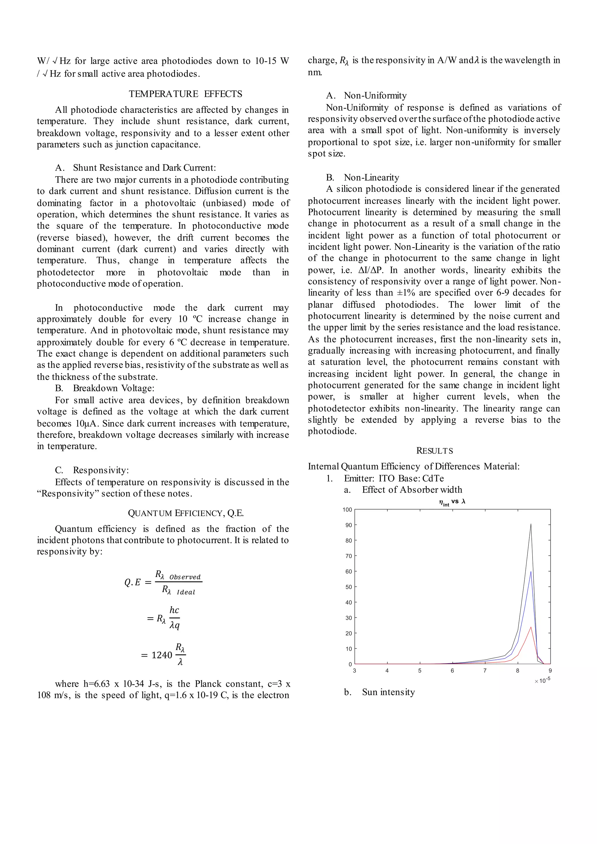 W/√Hz for large active area photodiodes down to 10-15 W
/√Hz for small active area photodiodes.
TEMPERATURE EFFECTS
All photodiode characteristics are affected by changes in
temperature. They include shunt resistance, dark current,
breakdown voltage, responsivity and to a lesser extent other
parameters such as junction capacitance.
A. Shunt Resistance and Dark Current:
There are two major currents in a photodiode contributing
to dark current and shunt resistance. Diffusion current is the
dominating factor in a photovoltaic (unbiased) mode of
operation, which determines the shunt resistance. It varies as
the square of the temperature. In photoconductive mode
(reverse biased), however, the drift current becomes the
dominant current (dark current) and varies directly with
temperature. Thus, change in temperature affects the
photodetector more in photovoltaic mode than in
photoconductive mode of operation.
In photoconductive mode the dark current may
approximately double for every 10 ºC increase change in
temperature. And in photovoltaic mode, shunt resistance may
approximately double for every 6 ºC decrease in temperature.
The exact change is dependent on additional parameters such
as the applied reverse bias, resistivity of the substrate as well as
the thickness of the substrate.
B. Breakdown Voltage:
For small active area devices, by definition breakdown
voltage is defined as the voltage at which the dark current
becomes 10μA. Since dark current increases with temperature,
therefore, breakdown voltage decreases similarly with increase
in temperature.
C. Responsivity:
Effects of temperature on responsivity is discussed in the
“Responsivity” section of these notes.
QUANTUM EFFICIENCY, Q.E.
Quantum efficiency is defined as the fraction of the
incident photons that contribute to photocurrent. It is related to
responsivity by:
𝑄. 𝐸 =
𝑅𝜆 𝑂𝑏𝑠𝑒𝑟𝑣𝑒𝑑
𝑅𝜆 𝐼𝑑𝑒𝑎𝑙
= 𝑅𝜆
ℎ𝑐
𝜆𝑞
= 1240
𝑅𝜆
𝜆
where h=6.63 x 10-34 J-s, is the Planck constant, c=3 x
108 m/s, is the speed of light, q=1.6 x 10-19 C, is the electron
charge, 𝑅𝜆 is the responsivity in A/W and𝜆 is the wavelength in
nm.
A. Non-Uniformity
Non-Uniformity of response is defined as variations of
responsivity observed overthe surface ofthe photodiode active
area with a small spot of light. Non-uniformity is inversely
proportional to spot size, i.e. larger non-uniformity for smaller
spot size.
B. Non-Linearity
A silicon photodiode is considered linear if the generated
photocurrent increases linearly with the incident light power.
Photocurrent linearity is determined by measuring the small
change in photocurrent as a result of a small change in the
incident light power as a function of total photocurrent or
incident light power. Non-Linearity is the variation of the ratio
of the change in photocurrent to the same change in light
power, i.e. ΔI/ΔP. In another words, linearity exhibits the
consistency of responsivity over a range of light power. Non-
linearity of less than ±1% are specified over 6-9 decades for
planar diffused photodiodes. The lower limit of the
photocurrent linearity is determined by the noise current and
the upper limit by the series resistance and the load resistance.
As the photocurrent increases, first the non-linearity sets in,
gradually increasing with increasing photocurrent, and finally
at saturation level, the photocurrent remains constant with
increasing incident light power. In general, the change in
photocurrent generated for the same change in incident light
power, is smaller at higher current levels, when the
photodetector exhibits non-linearity. The linearity range can
slightly be extended by applying a reverse bias to the
photodiode.
RESULTS
Internal Quantum Efficiency of Differences Material:
1. Emitter: ITO Base: CdTe
a. Effect of Absorber width
b. Sun intensity
 