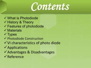 Contents
 What is Photodiode
 History & Theory
 Features of photodiode
 Materials
 Types
 Photodiode Construction
VI characteristics of photo diode
Applications
Advantages & Disadvantages
Reference
 