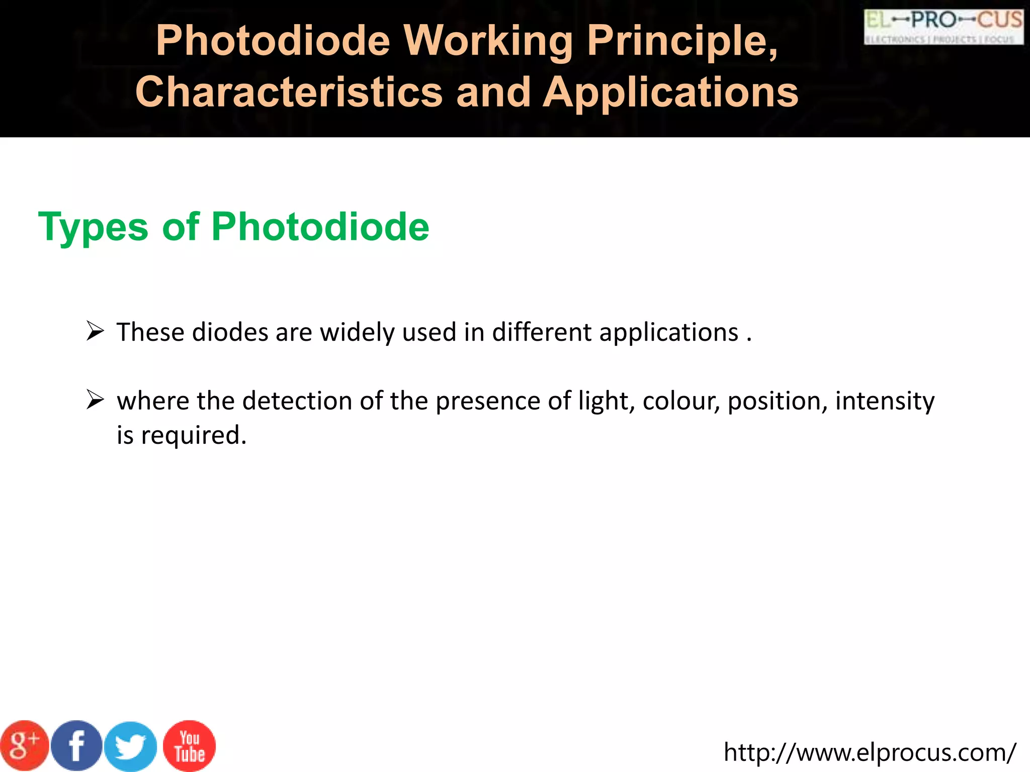 http://www.elprocus.com/
Photodiode Working Principle,
Characteristics and Applications
Types of Photodiode
 These diodes are widely used in different applications .
 where the detection of the presence of light, colour, position, intensity
is required.
 