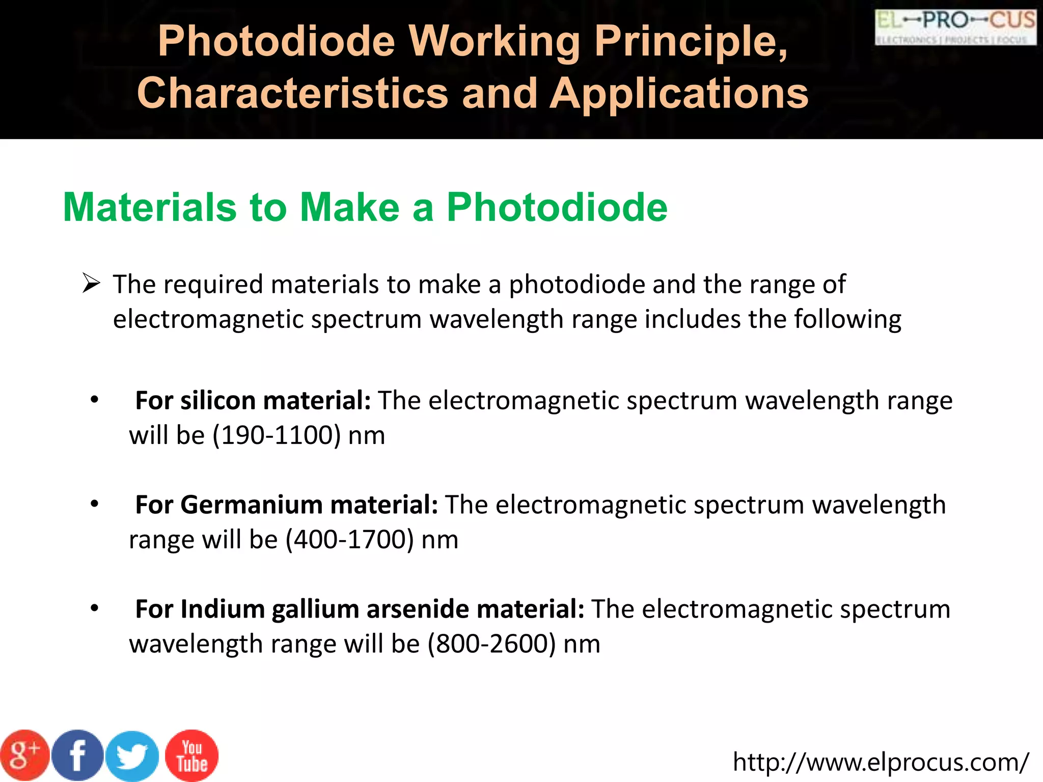 http://www.elprocus.com/
Photodiode Working Principle,
Characteristics and Applications
 The required materials to make a photodiode and the range of
electromagnetic spectrum wavelength range includes the following
• For silicon material: The electromagnetic spectrum wavelength range
will be (190-1100) nm
• For Germanium material: The electromagnetic spectrum wavelength
range will be (400-1700) nm
• For Indium gallium arsenide material: The electromagnetic spectrum
wavelength range will be (800-2600) nm
Materials to Make a Photodiode
 