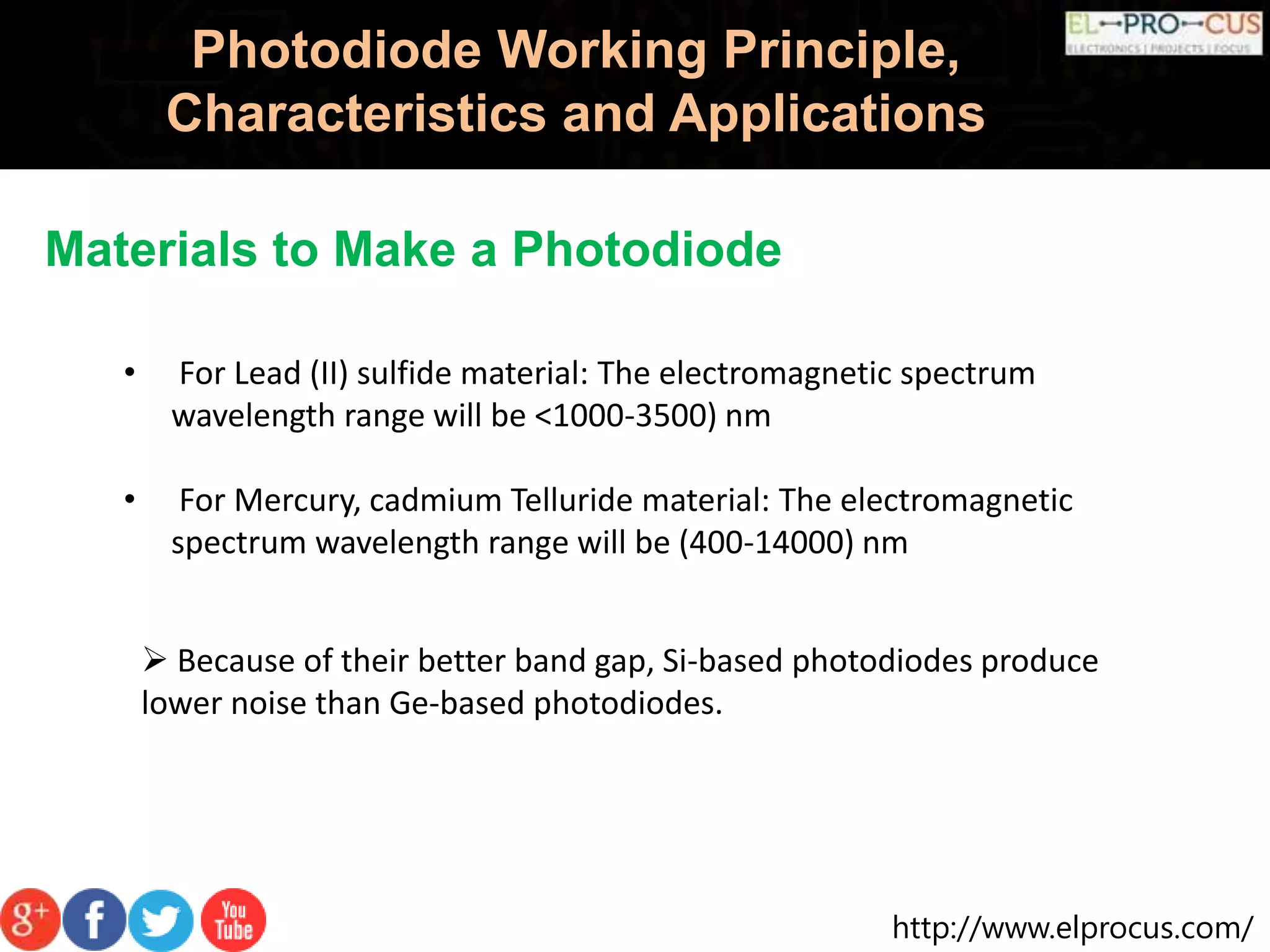 http://www.elprocus.com/
Photodiode Working Principle,
Characteristics and Applications
Materials to Make a Photodiode
• For Lead (II) sulfide material: The electromagnetic spectrum
wavelength range will be <1000-3500) nm
• For Mercury, cadmium Telluride material: The electromagnetic
spectrum wavelength range will be (400-14000) nm
 Because of their better band gap, Si-based photodiodes produce
lower noise than Ge-based photodiodes.
 