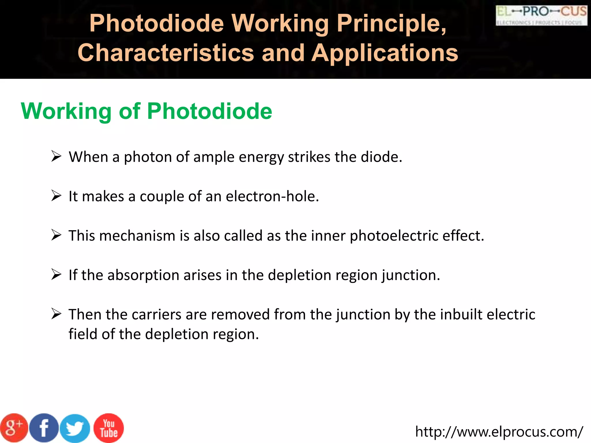http://www.elprocus.com/
Photodiode Working Principle,
Characteristics and Applications
Working of Photodiode
 When a photon of ample energy strikes the diode.
 It makes a couple of an electron-hole.
 This mechanism is also called as the inner photoelectric effect.
 If the absorption arises in the depletion region junction.
 Then the carriers are removed from the junction by the inbuilt electric
field of the depletion region.
 