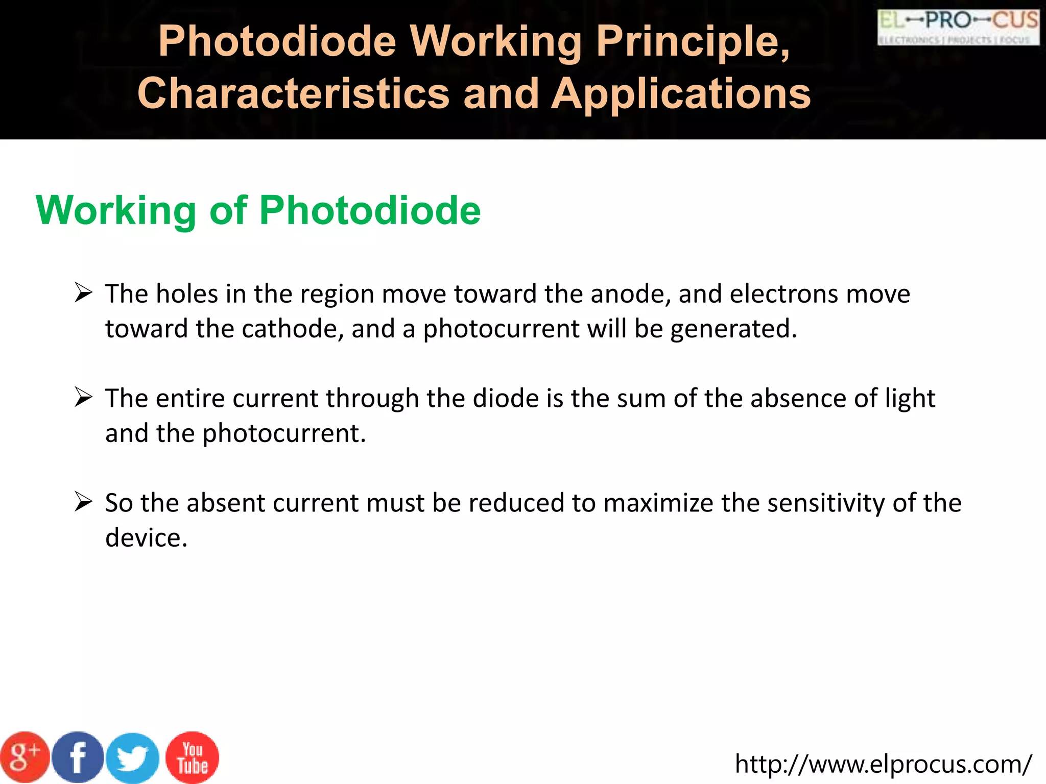 http://www.elprocus.com/
Photodiode Working Principle,
Characteristics and Applications
Working of Photodiode
 The holes in the region move toward the anode, and electrons move
toward the cathode, and a photocurrent will be generated.
 The entire current through the diode is the sum of the absence of light
and the photocurrent.
 So the absent current must be reduced to maximize the sensitivity of the
device.
 