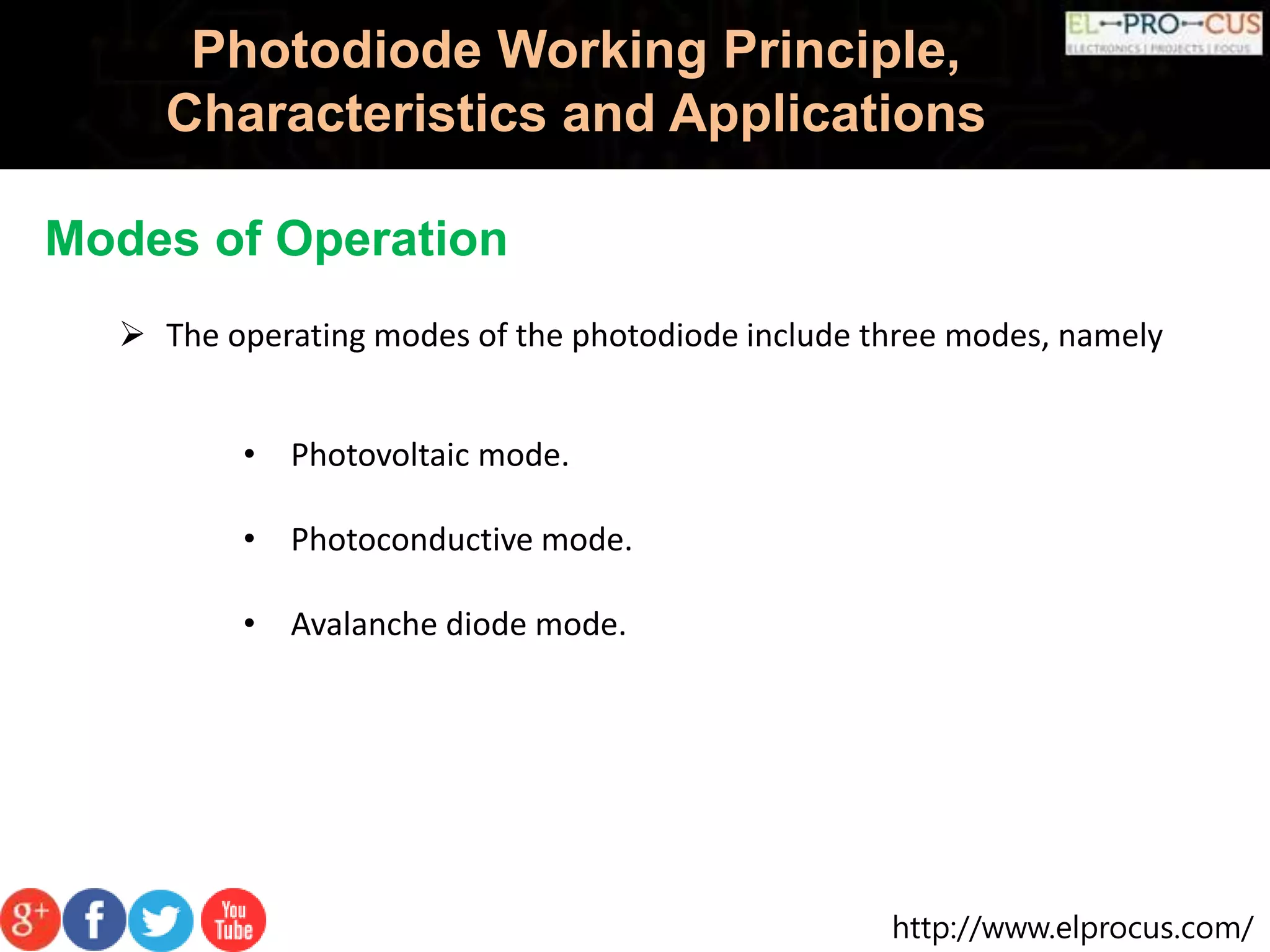 http://www.elprocus.com/
Photodiode Working Principle,
Characteristics and Applications
Modes of Operation
 The operating modes of the photodiode include three modes, namely
• Photovoltaic mode.
• Photoconductive mode.
• Avalanche diode mode.
 