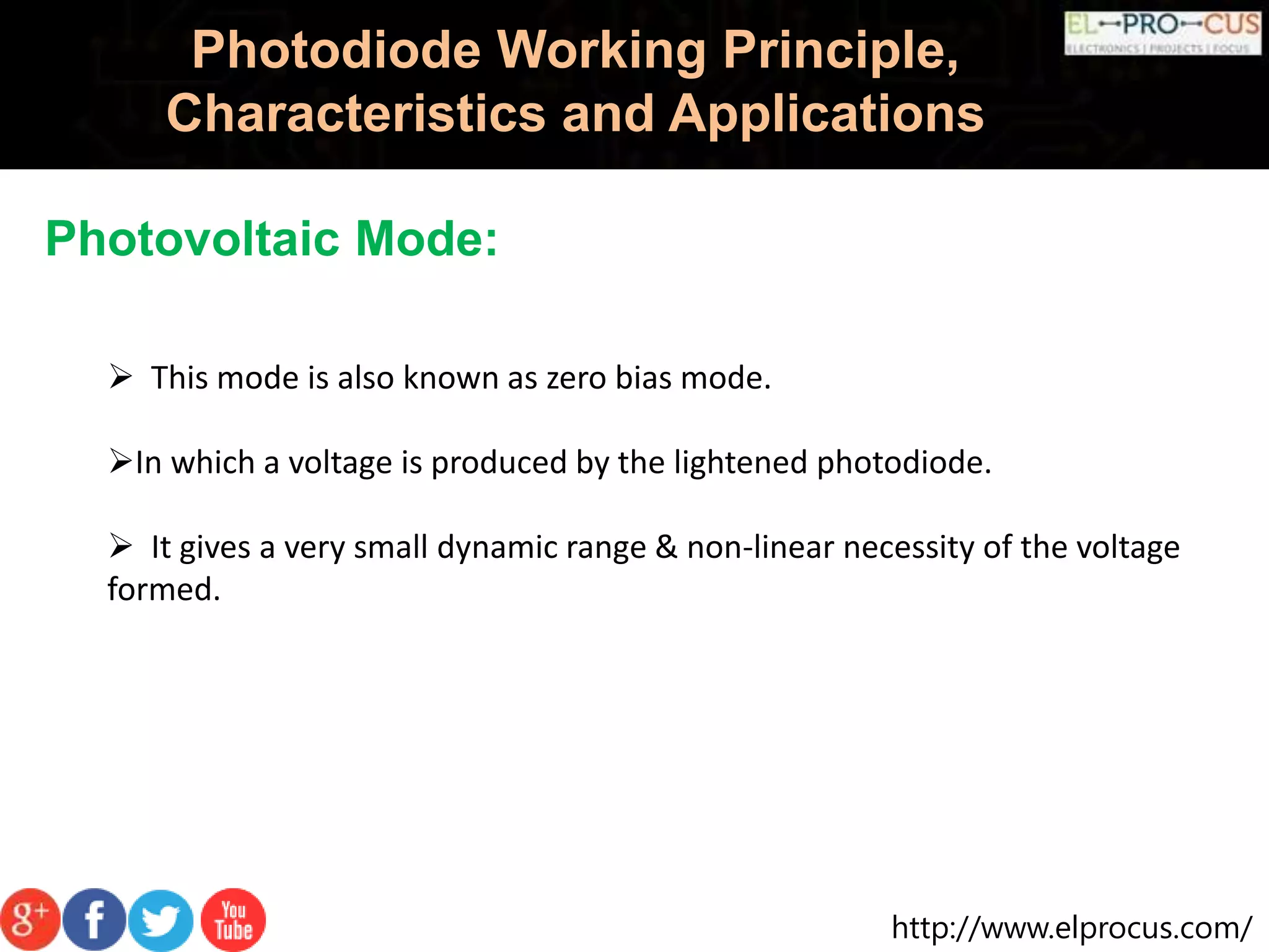 http://www.elprocus.com/
Photodiode Working Principle,
Characteristics and Applications
Photovoltaic Mode:
 This mode is also known as zero bias mode.
In which a voltage is produced by the lightened photodiode.
 It gives a very small dynamic range & non-linear necessity of the voltage
formed.
 