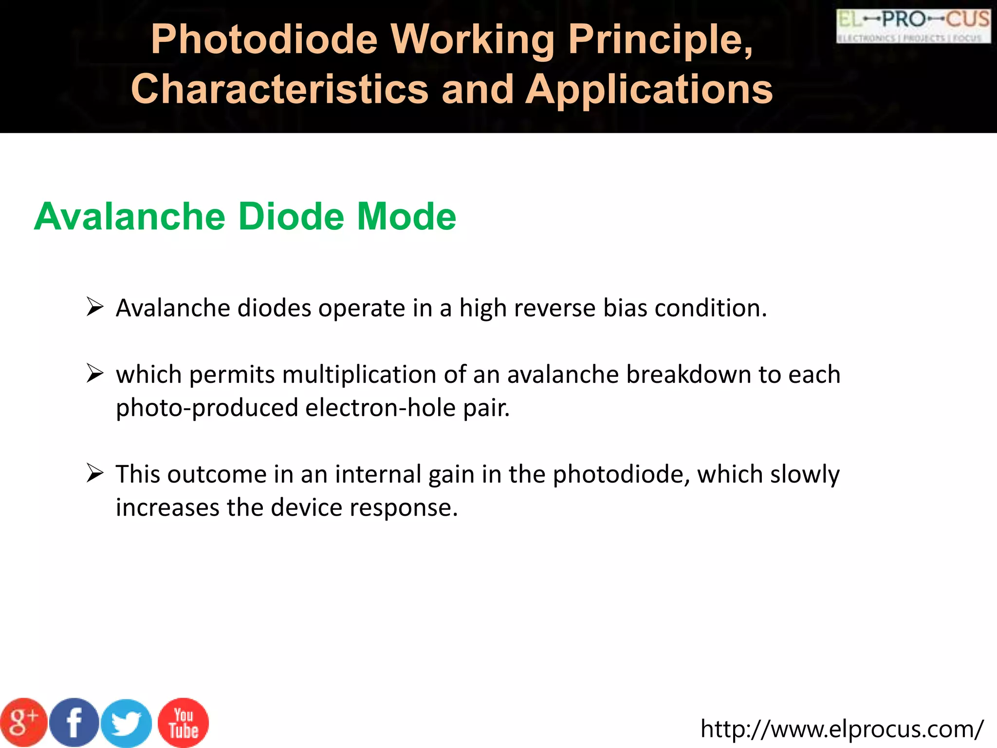 http://www.elprocus.com/
Photodiode Working Principle,
Characteristics and Applications
Avalanche Diode Mode
 Avalanche diodes operate in a high reverse bias condition.
 which permits multiplication of an avalanche breakdown to each
photo-produced electron-hole pair.
 This outcome in an internal gain in the photodiode, which slowly
increases the device response.
 