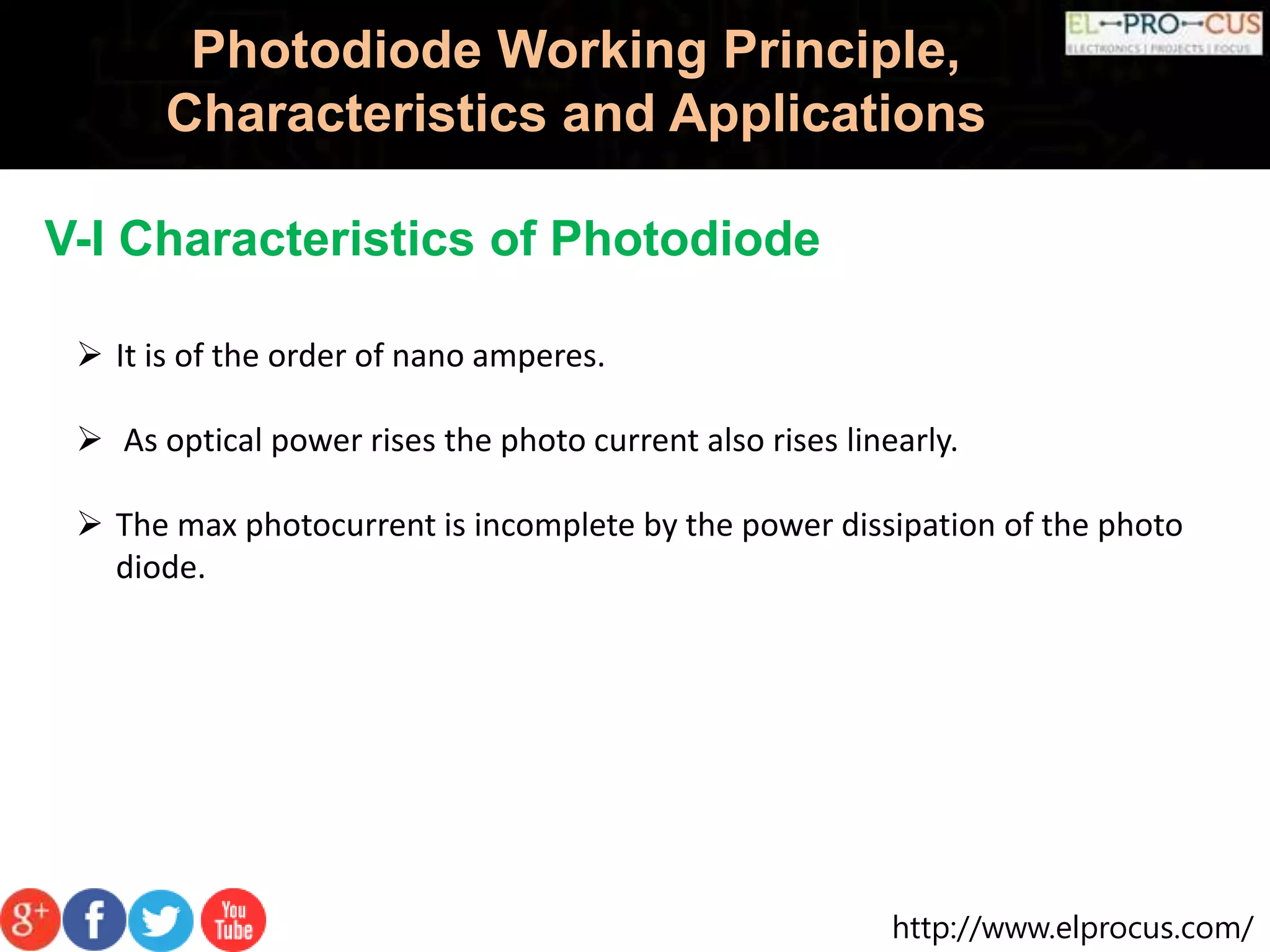 http://www.elprocus.com/
Photodiode Working Principle,
Characteristics and Applications
V-I Characteristics of Photodiode
 It is of the order of nano amperes.
 As optical power rises the photo current also rises linearly.
 The max photocurrent is incomplete by the power dissipation of the photo
diode.
 
