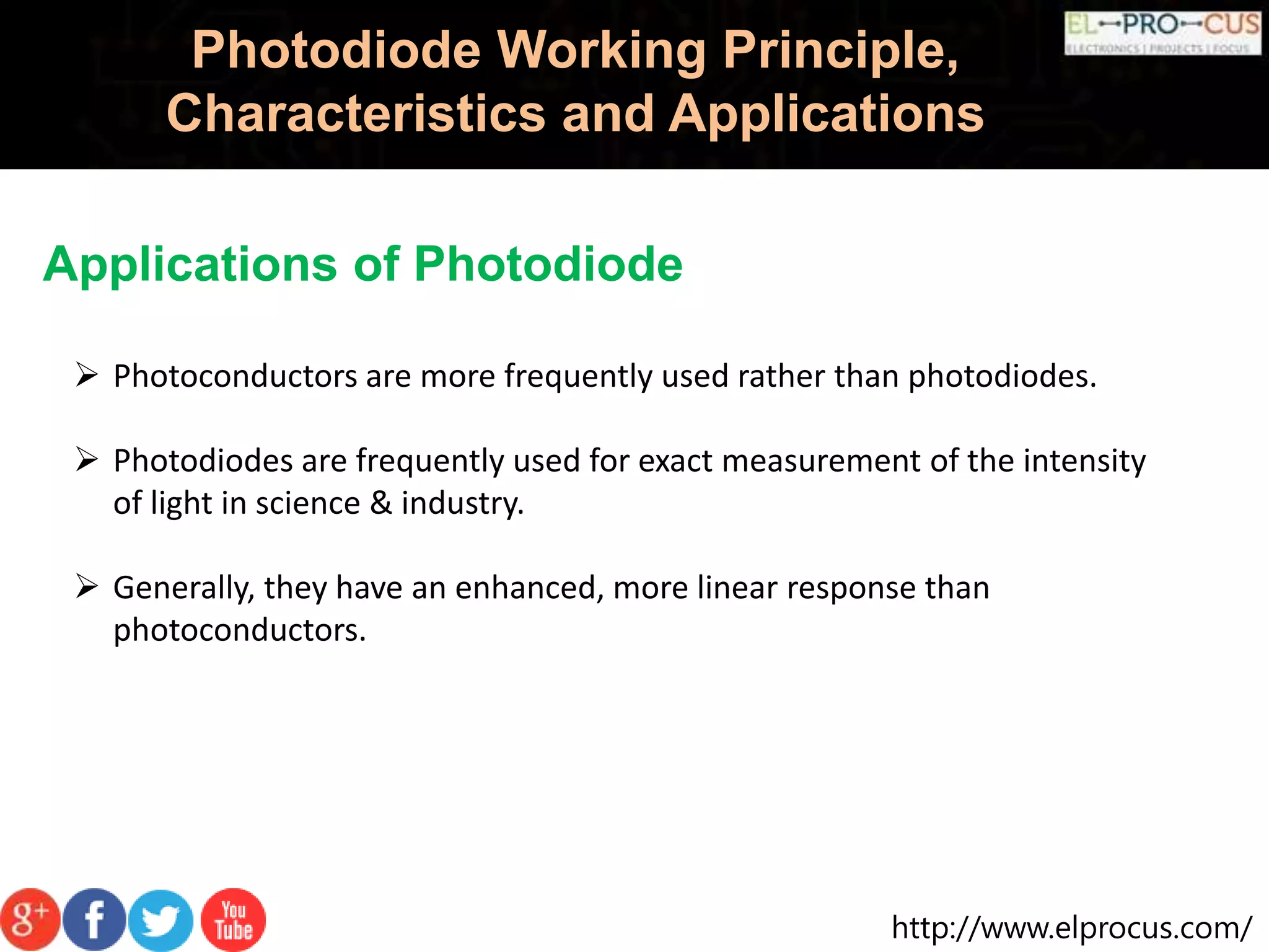 http://www.elprocus.com/
Photodiode Working Principle,
Characteristics and Applications
Applications of Photodiode
 Photoconductors are more frequently used rather than photodiodes.
 Photodiodes are frequently used for exact measurement of the intensity
of light in science & industry.
 Generally, they have an enhanced, more linear response than
photoconductors.
 